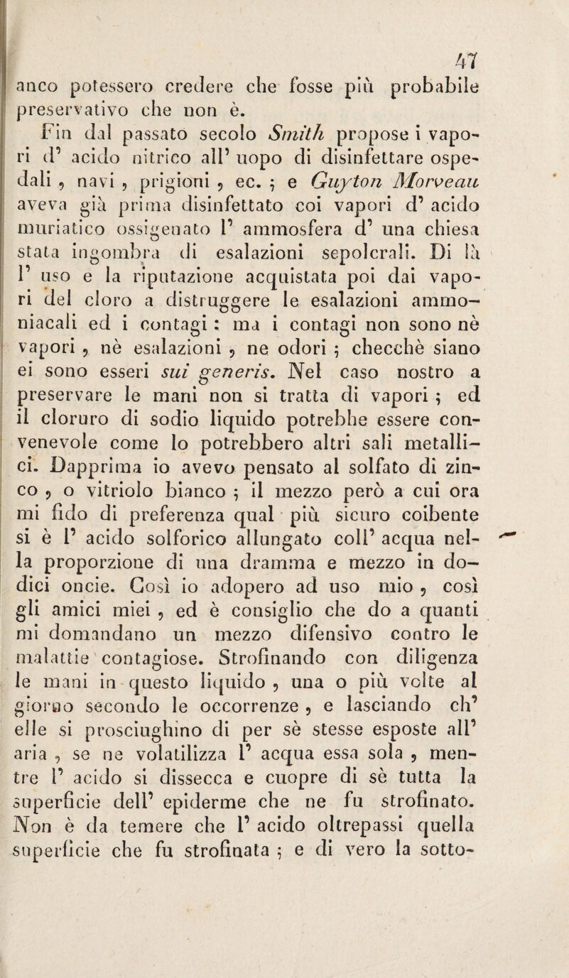 anco potessero credere che fosse più probabile preservativo che non è. Fin dal passato secolo Smith propose i vapo¬ ri d’ acido nitrico all’ uopo di disinfettare ospe- j dali 9 navi 9 prigioni 9 ec. \ e Guyton Mor^eau aveva già prima disinfettato coi vapori d’ acido j muriatico ossigenato 1’ ammosfera d’ una chiesa stata ingombra di esalazioni sepolcrali. Di là ' 1’ uso e la riputazione acquistata poi dai vapo- ! ri del cloro a distruggere le esalazioni amrno- niacali ed i contagi : ma i contagi non sono nè f vapori 9 nè esalazioni 9 ne odori 5 checché siano ei sono esseri sui generis. Nel caso nostro a i preservare le mani non si tratta di vapori ; ed il cloruro di sodio liquido potrebbe essere con- ^ venevole come lo potrebbero altri sali metalli¬ ci. Dapprima io avevo pensato al solfato di zin- i co 9 o vitriolo bianco ^ il mezzo pero a cui ora ì mi fido di preferenza qual più sicuro coibente I si è r acido solforico allungato coll’ acqua nel¬ la proporzione di una dramma e mezzo in do¬ dici oncie. Così io adopero ad uso mio 9 così gli amici miei 9 ed è consiglio che do a quanti mi domandano un mezzo difensivo contro le malattie contagiose. Strofinando con diligenza le mani in questo liquido 9 una o più volte al giorao secondo le occorrenze 9 e lasciando eh’ elle si prosciughino di per sè stesse esposte all’ aria 9 se ne volatilizza l’ acqua essa sola 9 men¬ tre 1’ acido si dissecca e cuopre di sè tutta la superficie dell’ epiderme che ne fu strofinato. Non è da temere che l’ acido oltrepassi quella superficie che fu strofinata ; e di vero la sotto-