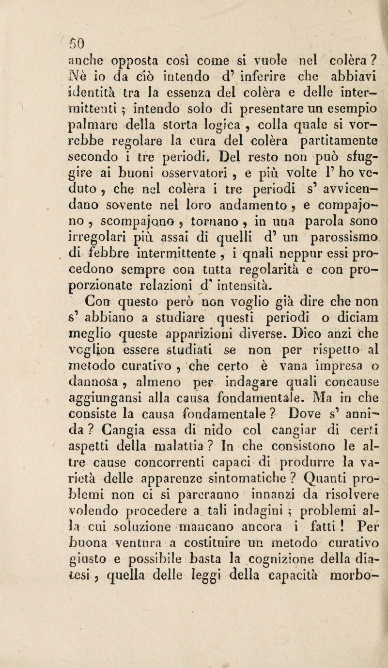 anche opposta cosi come si vuole nel colèra ? Nè io da ciò intendo d’ inferire che abbiavi identità tra la essenza del colèra e delle inter¬ mittenti 7 intendo solo di presentare un esempio palmare della storta logica , colla quale si vor¬ rebbe regolare la cura del colèra partitamente secondo i tre periodi. Del resto non può sfug¬ gire ai buoni osservatori , e più volte 1’ ho ve¬ duto 5 che nel colèra i tre periodi s’ avvicen¬ dano sovente nel loro andamento j e compajo- no 5 scompajQno ^ tornano 9 in una parola sono irregolari più assai di quelli d’ un parossismo. . di febbre intermittente 9 i qnali neppur essi pro¬ cedono sempre con tutta regolarità e con pro¬ porzionate relazioni d** intensità. Con questo però non voglio già dire che non s’ abbiano a studiare questi periodi o diciam meglio queste apparizioni diverse. Dico anzi che vogUon èssere studiati se non per rispetto al metodo curativo 9 che certo è vana impresa o dannosa 9 almeno per indagare quali concause aggiungansi alla causa fondamentale. Ma in che consiste la causa fondamentale ? Dove s’ anni^ da ? Cangia essa di nido col cangiar di certi aspetti della malattia ? In che consistono le al¬ tre cause concorrenti capaci di produrre la va¬ rietà delle apparenze sintomatiche? Quanti pro¬ blemi non ci si pareranno innanzi da risolvere volendo procedere a tali indagini ^ problemi al¬ la cui soluzione mancano ancora i fatti ! Per buona ventura a costituire un metodo curativo giusto e possibile basta la cognizione della dia¬