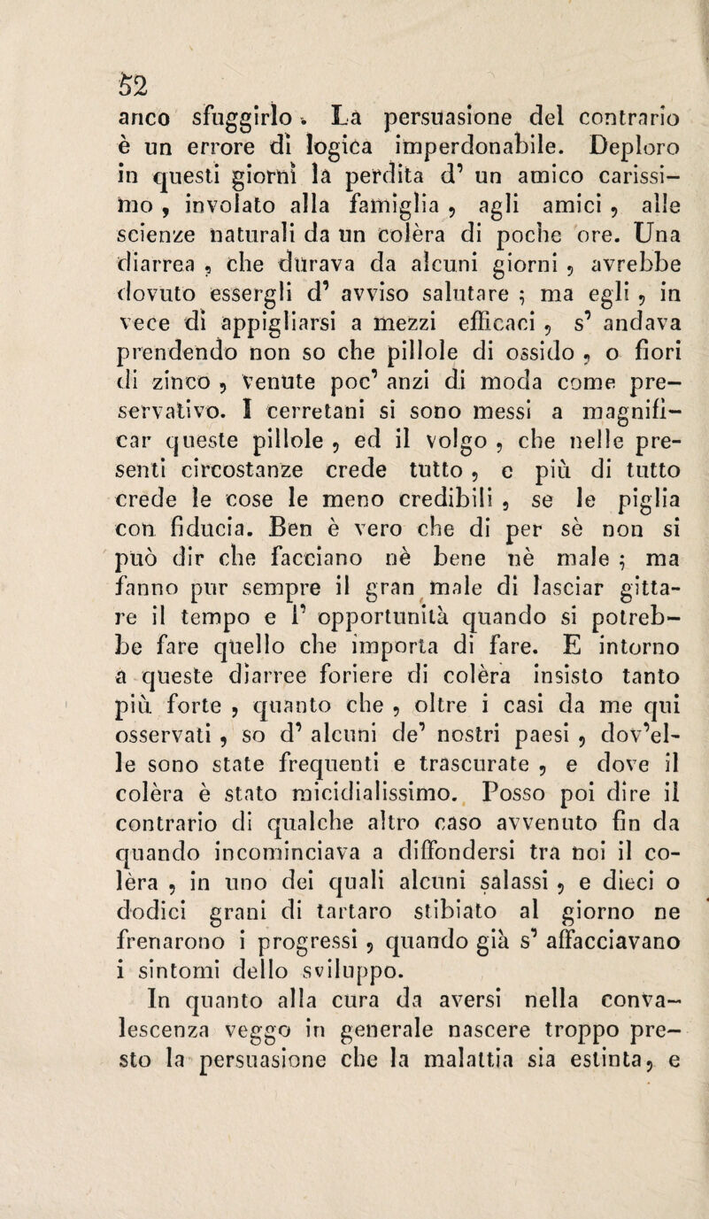 • f S2 anco sfuggirlo . Là persuasione del contrario è un errore di logica irnperdonablle. Deploro in questi giorni la perdita d’ un amico carissi¬ mo , involato alla famiglia , agli amici 5 alle scienze naturali da un colèra di poche ore. Una diarrea , che durava da alcuni giorni 5 avrebbe dovuto essergli d’ avviso salutare 5 ma egli 5 in vece di appigliarsi a mezzi efficaci 5 s’ andava prendendo non so che pillole di ossido ^ o fiori di zinco 5 venute poc’ anzi di moda come pre¬ servativo. I cerretani si sono messi a magnifi¬ car queste pillole 5 ed il volgo , che nelle pre¬ senti circostanze crede tutto 5 e più di tutto crede le cose le meno credibili , se le piglia con fiducia. Ben è vero che di per se non si può dir che facciano nè bene nè male ; ma fanno pur sempre il gran male di lasciar gitta- re il tempo e 1’ opportunità quando si potreb¬ be fare cjUello che importa di fare. E intorno a queste diarree foriere di colèra insisto tanto più forte y quanto che 5 pltre i casi da me qui osservati y so d’ alcuni de’ nostri paesi 5 dov’el- le sono state frequenti e trascurate 5 e dove il colèra è stato micidialissimo. Posso poi dire il contrario di qualche altro caso avvenuto fin da quando incominciava a diffondersi tra noi il co¬ lèra y in uno dei quali alcuni salassi 5 e dieci o dodici grani di tartaro stibiato al giorno ne frenarono i progressi 5 quando già s’ affacciavano i sintomi dello sviluppo. In quanto alla cura da aversi nella conva¬ lescenza veggo in generale nascere troppo pre¬ sto la persuasione che la malattia sia estinta 5 e