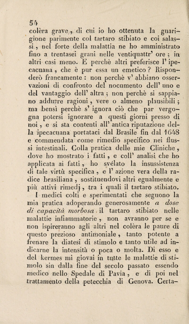 colèra gravc/y di cui Io ho ottenuta la guari-* glone parimente col tartaro stiblato e col salas¬ si 5 nel forte della malattia ne ho amministrata fino a trentasei grani nelle ventiquattr’ ore ^ m altri'casi meno. E perchè altri preferisce P ipe¬ cacuana 5 che è pur essa un emetico ? Rispon¬ derò francamente : non perchè v’ abbiano osser¬ vazioni di confronto del nocumento dell’ uno e del vantaggio dell’ altra ^ non perchè si sappia¬ no addurre ragioni ^ vere o almeno plausibili 7 ma bensì perchè s’ ignora ciò che par vergo¬ gna potersi ignorare a questi giorni presso di noi 5 e si sta contenti all’ antica riputazione del¬ la ipecacuana portataci dal Brasile fin dal 1648 e commendata come rimedio specifico nei flus¬ si intestinali. Colla pratica delle mie Cliniche 9 dove ho mostrato i fatti 9 e coll’ analisi che ho applicata ai fatti 9 ho svélato la insussistenza di tale virtù specifica 9 e 1’ azione vera della ra¬ dice brasiliana 9 sostituendovi altri egualmente e più attivi rimedj , tra i quali il tartaro stibiato. I medici colti e sperimentati che seguono la mia pratica adoperando generosamente a dose di capacità morbosa. il tartaro stibiato nelle malattie infiammatorie 9 non avranno per se e non Ispireranno agli altri nel colèra le paure di questo prezioso antimoniale 9 tanto potente a frenare la diatesi di stimolo e tanto utile ad in¬ dicarne la intensità o poca o molta. Di esso e del kermes mi giovai in tutte le malattie di sti¬ molo sin dalla fine del secolo passato essendo medico nello Spedale di Pavia 9 e di poi nel trattamento della petecchia di Genova. Certa-