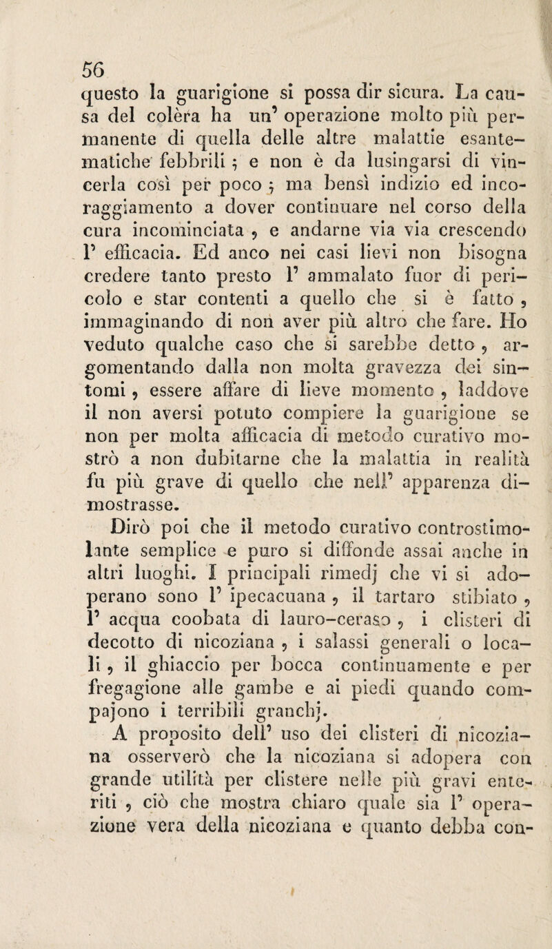 questo la guarigione si possa dir sicura. La cau¬ sa del colèra ha un’ operazione molto più per¬ manente di quella delle altre malattie esante¬ matiche febbrili ^ e non è da lusingarsi di vin¬ cerla così per poco j ma bensì indizio ed inco¬ raggiamento a dover continuare nel corso della cura incominciata 9 e andarne via via crescendo , r efficacia. Ed anco nei casi lievi non bisogna credere tanto presto 1’ ammalato fuor di peri¬ colo e star contenti a quello che si e fatto 5 immaginando di non aver più altro che fare. Ho veduto qualche caso che si sarebbe detto 9 ar¬ gomentando dalla non molta gravezza dei sin¬ tomi 9 essere affare di lieve momento 9 laddove il non aversi potuto compiere la guarigione se non per molta afficacia di metodo curativo mo¬ strò a non dubitarne che la malattia in realità fu più grave di quello che nel!’ apparenza di¬ mostrasse. Dirò poi che il metodo curativo controstlmo- lante semplice e puro si diffonde assai anche in altri luoghi. I principali rimedj che vi si ado¬ perano sono r ipecacuana 9 il tartaro stiblato 9 1’ acqua coobata di lauro-ceraso 9 i clisteri di decotto di nicoziana 9 i salassi generali o loca¬ li 9 il ghiaccio per bocca continuamente e per fregagione alle gambe e ai piedi quando com- pajono i terribili granchi. A proposito deli’ uso dei clisteri di nicozia¬ na osserverò che la nicoziana si adopera con grande utilità per clistere nelle più gravi ente¬ riti 9 ciò che mostra chiaro quale sia 1’ opera¬ zione vera della nicoziana e quanto debba con- t