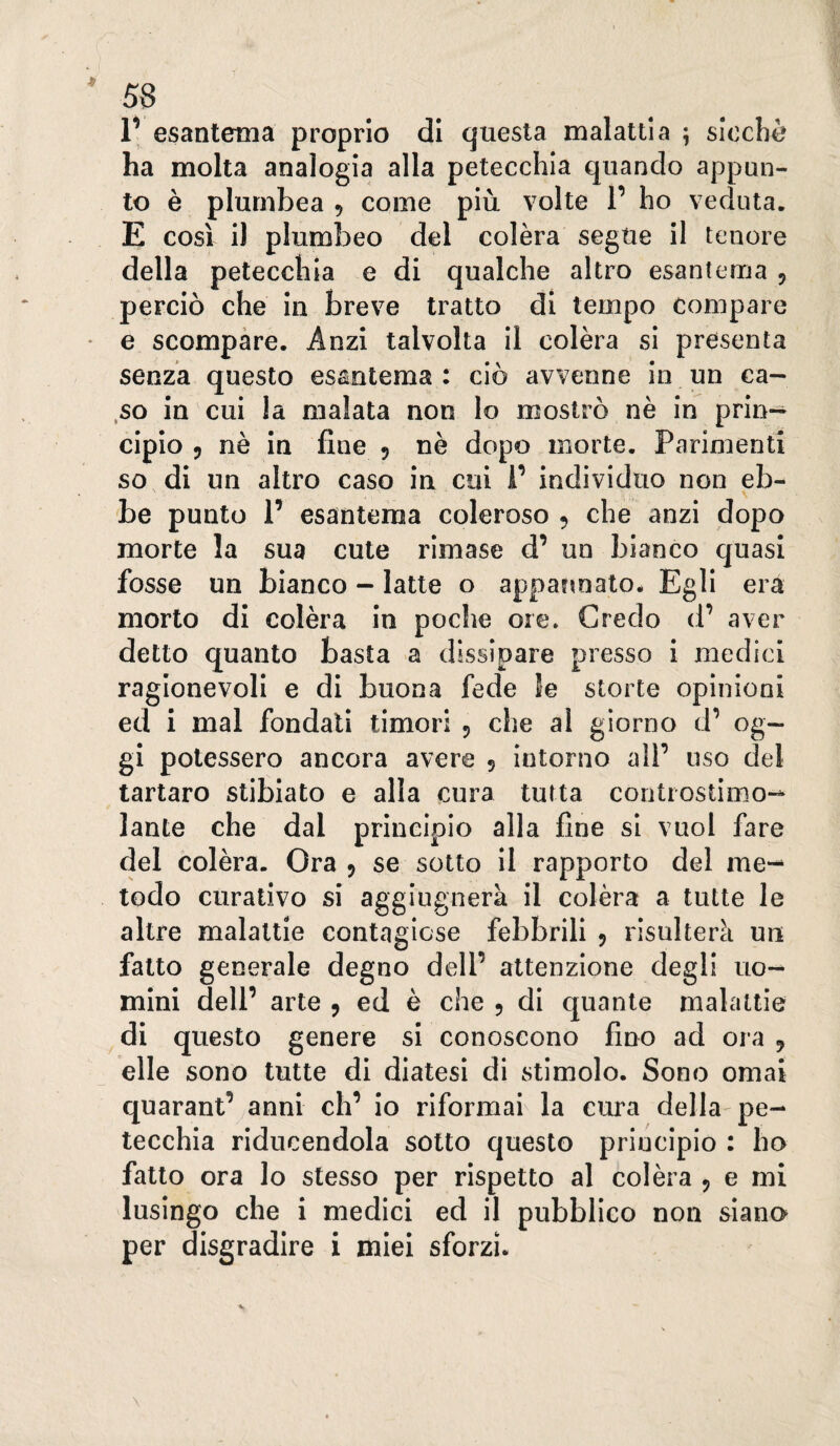 V esantema proprio di questa malattia ^ slochè ha molta analogia alla petecchia quando appun¬ to è plumbea , come più volte V ho veduta. E così il plumbeo del colèra segue il tenore della petecchia e di qualche altro esantema , perciò che in breve tratto di tempo compare e scompare. Anzi talvolta il colèra si presenta senza questo esantema : ciò avvenne in un ca- .so in cui la malata non lo mostrò nè in prin¬ cipio 9 nè in fine 5 nè dopo morte. Parimenti so, di un altro caso in cui P individuo non eb- be punto 1’ esantema coleroso , che anzi dopo morte la sua cute rimase d’ un bianco quasi fosse un bianco - latte o appannato- Egli erà morto di colèra in poche ore» Credo d’ aver detto quanto basta a dissipare presso i medici ragionevoli e di buona fede 5e storte opinioni ed i mal fondali timori 5 che al giorno d’ og¬ gi potessero ancora avere 5 intorno alP uso del tartaro stibiato e alla cura tutta contiostimo- laute che dal principio alla fine si vuol fare del colèra. Ora 9 se sotto il rapporto del me¬ todo curativo si aggiugnerà il colèra a tutte le altre malattie contagicse febbrili 5 risulterà un fatto generale degno dell’ attenzione degli uo¬ mini dell’ arte , ed è che 5 di quante malattie di questo genere si conoseono fino ad ora 5 elle sono tutte di diatesi di stimolo. Sono ornai quarant’ anni eh’ io riformai la cura della pe¬ tecchia ridncendola sotto questo principio : ho fatto ora lo stesso per rispetto al colèra 5 e mi lusingo che i medici ed il pubblico non siano per disgradire i miei sforzi.