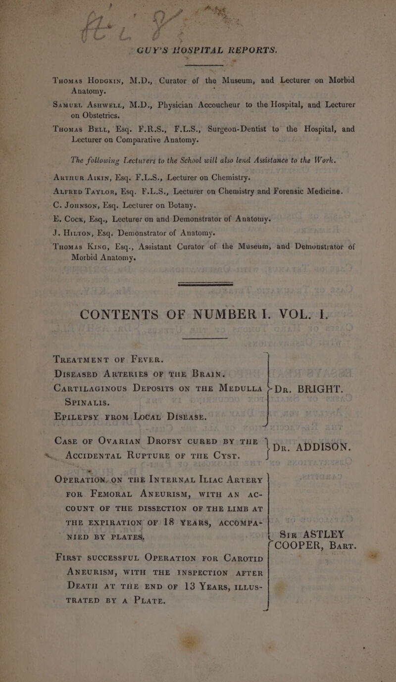 GUY'S HOSPITAL REPORTS. Tuomas Honcxrin, M.D., Curator of the newts and Lecturer on Morbid Anatomy. Samurt Asnwett, M.D., Physician Accoucheur to the Hospital, and Lecturer on Obstetrics. Tuomas Bett, Esq. F.R.S., F.L.S., Surgeon-Dentist to the Hospital, and Lecturer on Comparative Anatomy. The following Lecturers to the School will also lend Assistance to the Work. Axrnur Aixin, Esq. F.L.S., Lecturer on Chemistry. Aurrep Tayior, Esq. F.L.S., Lecturer on Chemistry and Forensic Medicine. C. Jounson, Esq. Lecturer on Botany. E. Cock, Esq., Lecturer on and Demonstrator of Anatomy. J. Hitton, Esq. Demonstrator of Anatomy. Tuomas Kino, Esq., Assistant Curator of the Museum, and Demonstrator of Morbid Anatomy. CONTENTS OF NUMBERI. VOL. I. TREATMENT Or FEVER. Diseased ARTERIES OF THE Brain. CarTiLacinous Deposits on THE MrpuLta &gt; Dr, BRIGHT. SPINALIS. . Epitersy From Loca Disrase. 3 J CasE OF OvaRiIAN Drorsy CURED BY THE \Da. ADDISON. AccIDENTAL Ruprure OF THE Cyst. OPERATION,.ON THE INTERNAL ILiac ARTERY FOR FEMORAL ANEURISM, WITH AN AC- COUNT OF THE DISSECTION OF THE LIMB AT THE EXPIRATION OF 18 YEARS, ACCOMPA-  NIED BY PLATES. ae Sim ASTLEY aa Barr. \e First SUCCESSFUL OPERATION FOR CAROTID ANEURISM, WITH THE INSPECTION AFTER DeaTH AT THE END OF 13 YEaRs, ILLUs- TRATED BY A PLATE.