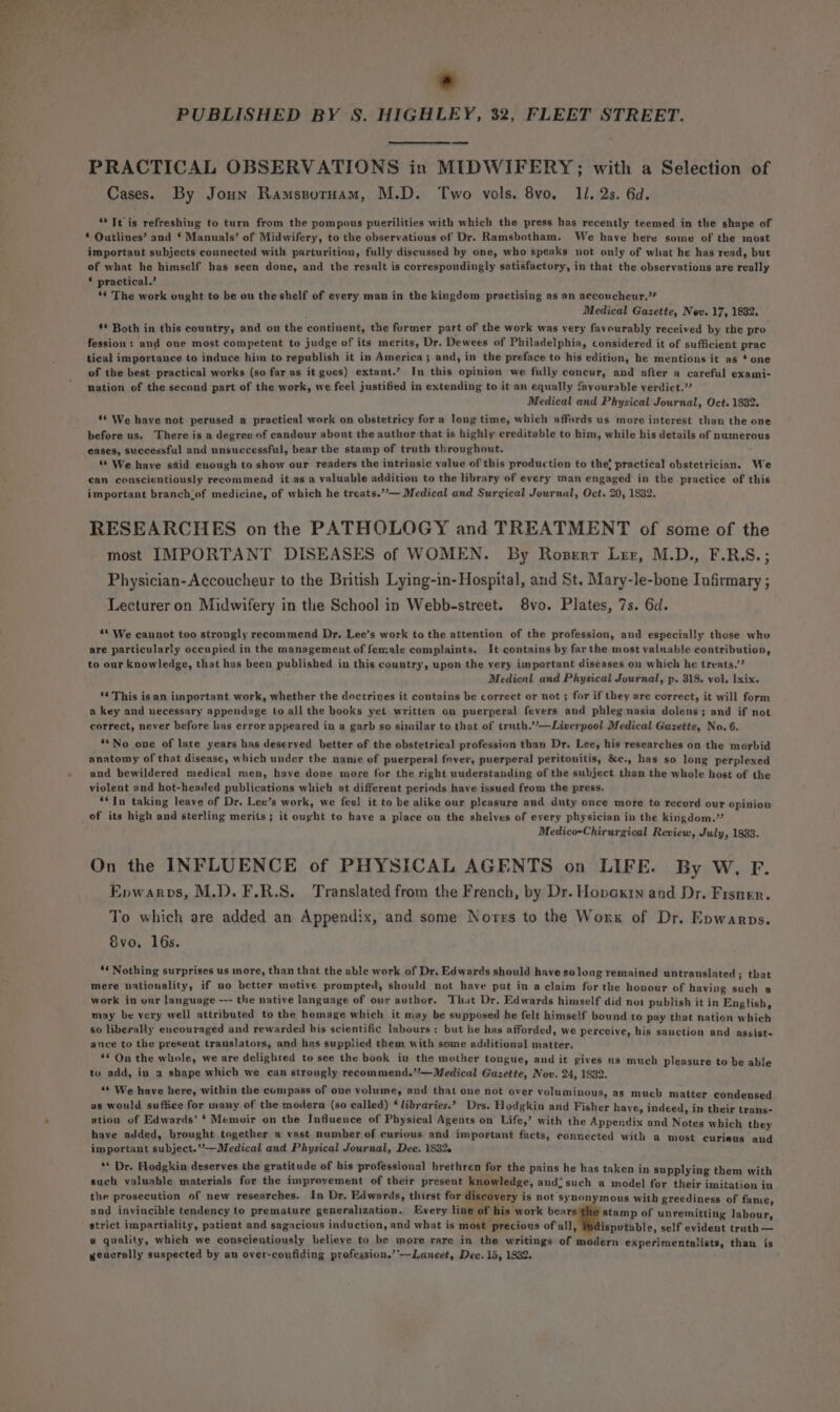 * PUBLISHED BY 8S. HIGHLEY, 32, FLEET STREET. PRACTICAL OBSERVATIONS in MIDWIFERY; with a Selection of Cases. By Joun Ramspornam, M.D. Two vols. 8vo. 11. 2s. 6d. “It is refreshing to turn from the pompous puerilities with which the press has recently teemed in the shape of * Outlines’ and § Manuals’ of Midwifery, to the observations of Dr. Ramsbotham. We have here some of the most important subjects connected with parturition, fully discussed by one, who speaks not only of what he has read, but of what he himself has seen done, and the result is correspondingly satisfactory, in that the observations are really * practical.’ *¢ The work ought to be on the shelf of every man in the kingdom practising as an aecoucheur.’* Medical Gazette, Nov. 17, 1832. §* Both in this country, and on the continent, the furmer part of the work was very favourably received by the pro fession: and one most competent to judge of its merits, Dr. Dewees of Philadelphia, considered it of sufficient prac tical importance to induce him to republish it in America; and, in the preface to his edition, he mentions it as * one of the best practical works (so far as it goes) extant.’ In this opinion we fully concur, and after a careful exami- nation of the second part of the work, we feel justified in extending to it an equally favourable verdict.” Medical and Physical Journal, Oct. 1832. ‘* We have not perused a practical work on obstetricy for a long time, which affords us more interest than the one before us. There is a degree of candour about the author that is highly creditable to him, while his details of numerous eases, successful and unsuccessful, bear the stamp of truth throughout. ** We have said euough to show our readers the intrinsic value of this production to the! practical obstetrician. We can conscientiously recommend it as a valuable addition to the library of every man engaged in the practice of this important branch lof medicine, of which he treats.”’— Medical and Surgical Journal, Oct. 20, 1832. RESEARCHES on the PATHOLOGY and TREATMENT of some of the most IMPORTANT DISEASES of WOMEN. By Roserr Ler, M.D., F.RS.; Physician-Accoucheur to the British Lying-in- Hospital, and St. Mary-le-bone Infirmary ; Lecturer on Midwifery in the School in Webb-street. 8vo. Plates, 7s. 6d. ‘* We cannot too strongly recommend Dr, Lee’s work to the attention of the profession, and especially those who are particularly occupied in the management of female complaints. It contains by far the most valnable contribution, to our knowledge, that has been published in this country, upon the very important diseases on which he treats.’’ Medical and Physical Journal, p. 318. vol. Ixix. ‘¢ This is an iinportant work, whether the doctrines it contains be correct or not ; for if they are correct, it will form a key and necessary appendage to all the books yet written on puerperal fevers and phlegmnasia dolens; and if not correct, never before lias error appeared in a garb so similar to that of truth.’’—Liverpool Medical Gazette, No. 6. **No one of late years has deserved better of the obstetrical profession than Dr. Lee, his researches on the morbid anatomy of that disease, which under the name of puerperal fever, puerperal peritonitis, &amp;e., has so long perplexed and bewildered medical men, have done more for the right uuderstanding of the subject than the whole host of the violent and hot-headed publications which at different periods have issued from the press. **In taking leave of Dr. Lee’s work, we feel it to be alike our pleasure and duty once more to record our opinion of its high and sterling merits; it ought to have a place on the shelves of every physician in the kingdom.” Medico-Chirurgical Review, July, 1883. On the INFLUENCE of PHYSICAL AGENTS on LIFE. By W. F. Enwarps, M.D. F.R.S. Translated from the French, by Dr. Hopexrn and Dr. Frsner. To which are added an Appendix, and some Nores to the Work of Dr. Epwarps. 8vo. 16s. ** Nothing surprises us more, than that the able work of Dr. Edwards should have solong remained untranslated 3 that mere nationality, if no better motive prompted, should not have put in a claim for the honour of having such a work in our language --- the native language of our author. That Dr. Edwards himself did not publish it in English, may be very well attributed to the homage which it may be supposed he felt himself bound to pay that nation which 60 liberally eucouraged and rewarded his scientific labours: but he has afforded, we perceive, his sanction and assist- ance to the present translators, and has supplied them with some additional matter. “* On the whole, we are delighted to see the book in the mother tongue, and it gives us much pleasure to be able to add, in a shape which we can strongly recommend.”’—Medical Gazette, Nov. 24, 1832. ** We have here, within the compass of one volume, and that one not over voluminous, as much matter condensed as would suffice for many of the modern (so ealled) ‘ libraries.’ Drs. Hodgkin and Fisher have, indeed, in their trans- ation of Edwards’ ‘ Memoir on the Influence of Physical Agents on Life,’ with the Appendix and Notes which they have added, brought together a vast number of curious and important facts, connected with a most curieus and important subject.”—Medical and Physical Journal, Dee. 1832. ** Dr. Hodgkin deserves the gratitude of his professional brethren for the pains he has taken in supplying them with such valuable materials for the improvement of their present knowledge, and: such a model for their imitation in the prosecution of new researches. In Dr. Edwards, thirst for discovery is not synonymous with greediness of fame, and invincible tendency to premature generalization. Every line of his work vate ising of unremitting labour, strict impartiality, patient and sagncious induction, and what is most precious of all, ispvtable, self evident trath — a quality, which we conscientiously believe to be more rare in the writings of modern experimentalists, than is