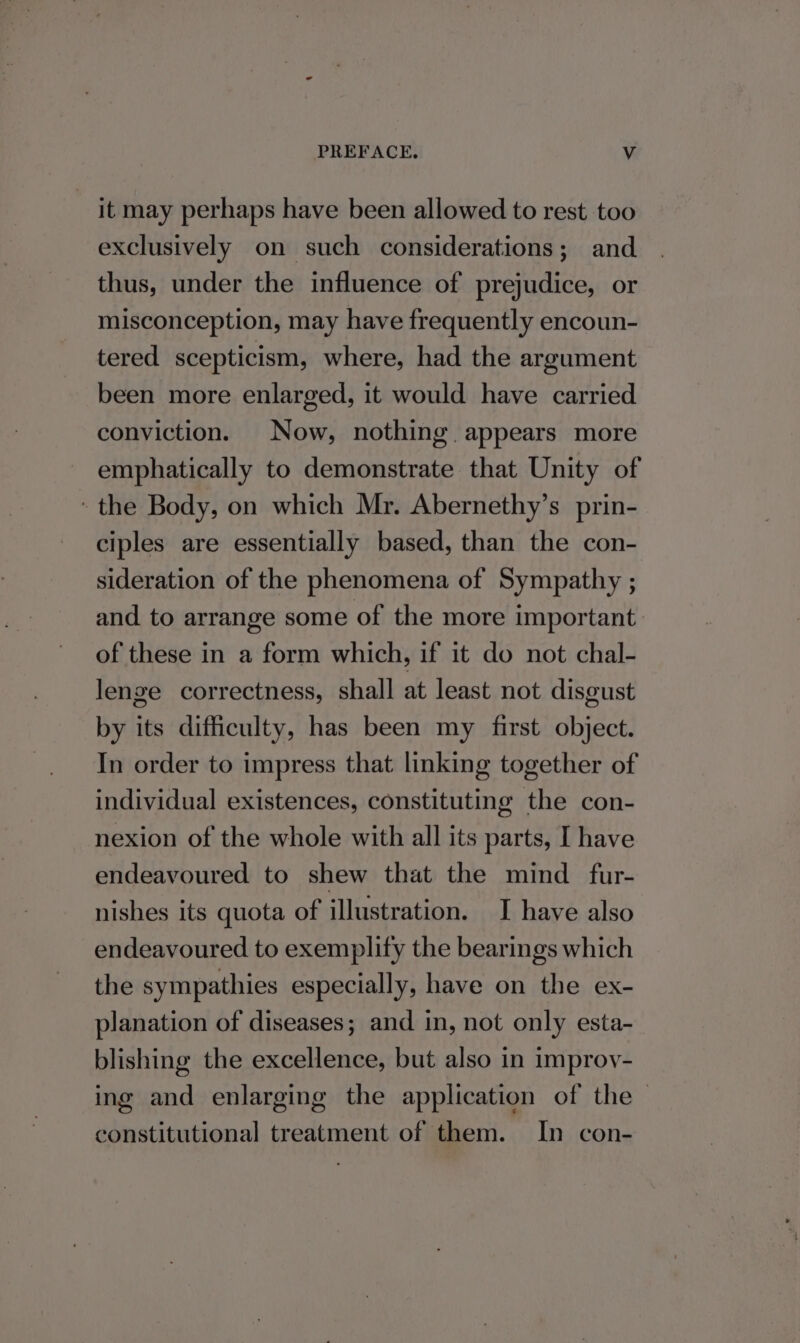 it may perhaps have been allowed to rest too exclusively on such considerations; and thus, under the influence of prejudice, or misconception, may have frequently encoun- tered scepticism, where, had the argument been more enlarged, it would have carried conviction. Now, nothing appears more emphatically to demonstrate that Unity of the Body, on which Mr. Abernethy’s prin- ciples are essentially based, than the con- sideration of the phenomena of Sympathy ; and to arrange some of the more important of these in a form which, if it do not chal- lenge correctness, shall at least not disgust by its difficulty, has been my first object. In order to impress that linking together of individual existences, constituting the con- nexion of the whole with all its parts, [ have endeavoured to shew that the mind fur- nishes its quota of illustration. I have also endeavoured to exemplify the bearings which the sympathies especially, have on the ex- planation of diseases; and in, not only esta- blishing the excellence, but also in improv- ing and enlarging the application of the constitutional treatment of them. In con-