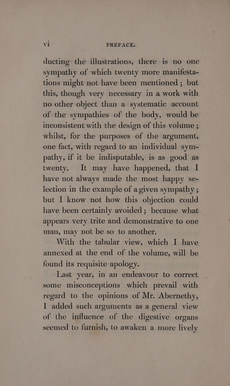 ducting the illustrations, there is no one sympathy of which twenty more manifesta- tions might not have been mentioned ; but this, though very necessary in a work with no other object than a systematic account of the sympathies of the body, would be inconsistent with the design of this volume ; whilst, for the purposes of the argument, one fact, with regard to an individual sym- pathy, if it be indisputable, is as good as twenty. It may have happened, that I have not always made the most happy se- lection in the example of a given sympathy ; but I know not how this objection could have been certainly avoided ; because what appears very trite and demonstrative to one man, may not be so to another. With the tabular view, which I have annexed at the end of the volume, will be found its requisite apology. Last year, in an endeavour to correct. . some misconceptions which prevail with regard to the opinions of Mr. Abernethy, I added such arguments as a general view of the influence of the digestive organs seemed to furnish, to awaken a more lively