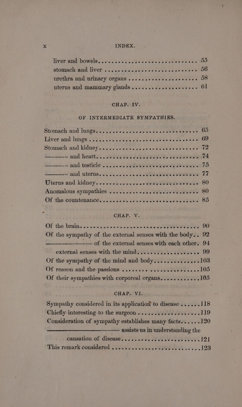 livervenid shbowela 200s 2028 SAS e. Ge Ped) 8d stomach and liver ...... pitas o@ Ear eae ete JOURS 56 urethra and urinary Organs ......ceccceccceecces 58 uterus and mammary glands ......--.ceeeeeccees 6] CHAP. IV. OF INTERMEDIATE SYMPATHIES. Stomach and lurigeg yy. 0's sees wee Vase eeu S SOR BR Biver and: longs *S A, Lea ai As ae aes os Se oe G9 SHOmACH and KidNO Fs: eretiter ai claretwrs wipre'sta'es Giate a olb'o%e We ots 72 and heatts.. .siliaa tel esd owe he Hered Said ~ andl testicle’ so 506 J Sueur eet 5 Bie naate 75 and uterns Ss Shed ee eee sae sk stateare*s 77 Uterus and kidney.sessescewew ewe did euVUeNes easier SO Anomalous sympathies W005 J. Cs aU ee 80 OM the eountéeliances. OV G28 oho see ok bees Sm 85 CHAP. V. OF tho: braids ss sseansccwanindovsre see eedeceiane 90 Of the sympathy of the external senses with the body... 92 a — of the external senses with each other. 94 external senses with the mind........ oe EUW - 99 Of the sympathy of the mind and body........... -- 103 Of reason and the passions ......++ ssececcee Wee eee 105 Of their sympathies with corporeal organs. ........... 105 CHAP. VI. Sympathy considered in its applicatio® to disease ...... 118 Chiefly interesting to the surgeon...... CI IE Foes 119 Consideration of sympathy establishes many facts......120 : assists us in understanding the causation of disease. . eeeoseeteeenevne et eeseeeaeneove 12] This remark considered ..........0. on ce) 123