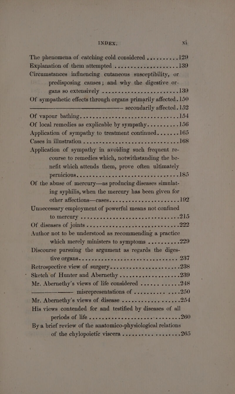 The phenomena of catching cold considered ..........129 » Explanation of them attempted ............ Circumstances influencing cutaneous susceptibility, or predisposing causes; and why the digestive or- PAIS BO. CXLCUMIELY, sssecharensesturascneiewmoimree LLEIN 139 Of sympathetic effects through organs primarily affected. 150 —_- — secondarily affected . 152 Of vapour: bathing.:15 0 cess ves Sot ele ey ge a 154 Of local remedies as explicable by sympathy........-. 156 Application of sympathy to treatment continued.......165 Cases in illustration.....-.. Axqnhe SsYaNas Wai elaois sia he Application of sympathy in avoiding such frequent re- course to remedies which, notwithstanding the be- nefit which attends them, prove often ultimately pernicious..... SP POLY ORT res ee 185 Of the abuse of mercury—as producing diseases simulat- ing syphilis, when the mercury has been given for other affections—cases......022eceeee- Fie eoeg he Unnecessary employment of powerful means not confined tO. Mercury. s9 ov PT a ee ere 4 nf omit 215 Of diseases Of joints «os. .s6ss cece bis glwsidPbyel at Giada! © 222 Author not to be understood as recommending a practice which merely ministers to symptoms ..........229 Discourse pursuing the argument as regards the diges- VE OFPANS so hile spine &lt;ink dia. oo tes! sjeidlneiwie,e e's 237 Retrospective view of surgery......... ish el seal ea rae yjalue $0 238 * Sketch of Hunter and Abernethy ........cceceeeee&gt; 239 Mr. Abernethy’s views of life considered ............ 248 misrepresentations of ........++ ss. 250 Mr. Abernethy’s views of disease ............ e+e 254 His views contended for and testified by diseases of all periods of life..... BD ola ease lniae SAM A nacpocnraly 260 By a brief review of the anatomico-physiological relations of the chylopoietic' viscera ..5...200. seeee+e2265