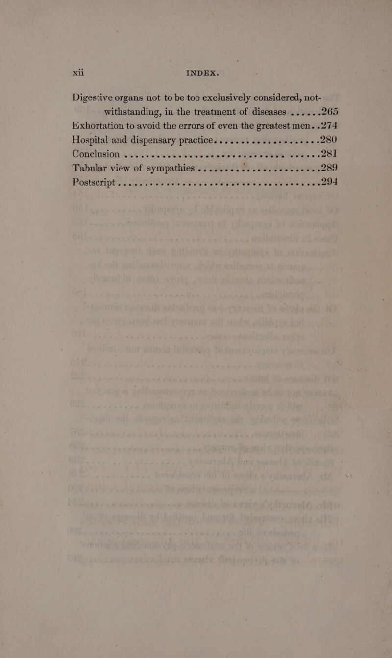 Digestive organs not to be too exclusively considered, not- withstanding, in the treatment of diseases ...... 265 E:xhortation to avoid the errors of even the greatest men. .274 Hospital and dispensary practice s s2%ii i Sean eee. 280 Conelusion: » 0 sis viele swiss Hots SLL Oh IRIs oe 281 Tabular view of sympathies .. 02... ccc cece eeecees 289 Postacript's i CIES Sos ON ik OO ee 294