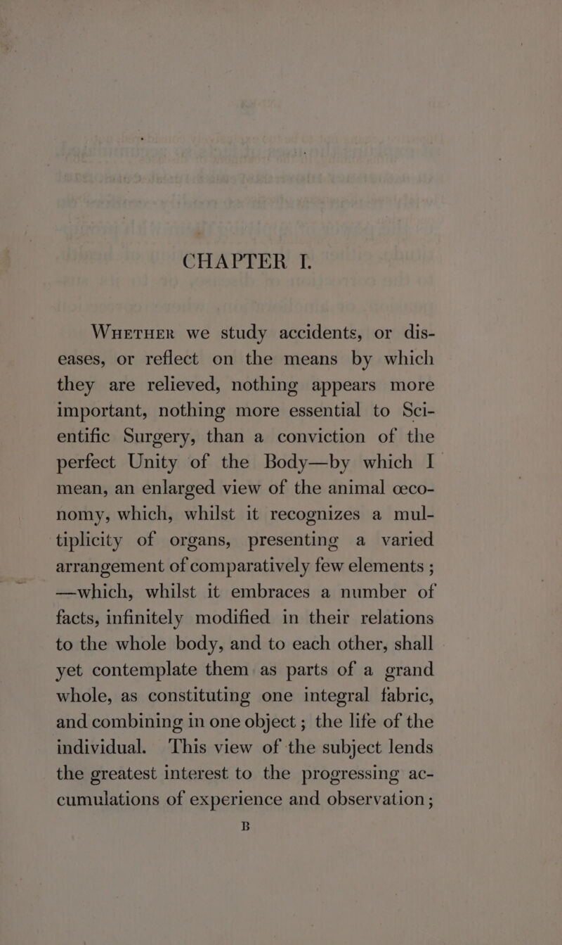 WuetTHeER we study accidents, or dis- eases, or reflect on the means by which they are relieved, nothing appears more important, nothing more essential to Sci- entific Surgery, than a conviction of the perfect Unity of the Body—by which I mean, an enlarged view of the animal ceco- nomy, which, whilst it recognizes a mul- tiplicity of organs, presenting a varied arrangement of comparatively few elements ; —which, whilst it embraces a number of facts, infinitely modified in their relations to the whole body, and to each other, shall yet contemplate them as parts of a grand whole, as constituting one integral fabric, and combining in one object ; the life of the individual. This view of the subject lends the greatest interest to the progressing ac- cumulations of experience and observation ;
