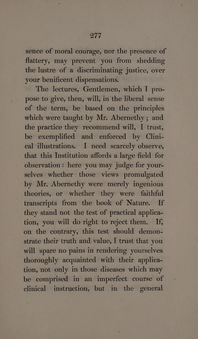 207 sence of moral courage, nor the presence of flattery, may prevent you from shedding the lustre of a discriminating justice, over your benificent dispensations. The lectures, Gentlemen, which I pro- pose to give, then, will, inthe liberal sense of the term, be based on the principles which were taught by Mr. Abernethy ; and the practice they recommend will, I trust, be exemplified and enforced by Clini- cal illustrations. I need scarcely observe, that this Institution affords a large field for observation: here you may judge for your- selves whether those views promulgated ‘by Mr. Abernethy were merely ingenious theories, or whether they were faithful transcripts from the book of Nature. If they stand not the test of practical applica- tion, you will do right to reject them. If, on the contrary, this test should demon- strate their truth and value, I trust that you will spare no pains in rendering yourselves thoroughly acquainted with their applica- tion, not only in those diseases which may be comprised in an imperfect course of clinical instruction, but in the general