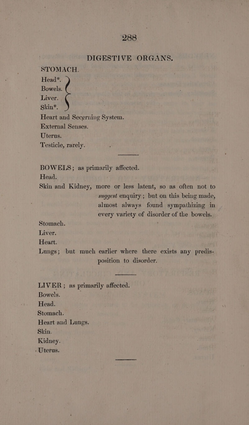 DIGESTIVE. ORGANS. STOMACH. Head*. Bowels. Liver. Skin*. Heart and Secerning System. External Senses. Uterus. Testicle, rarely. BOWELS; as primarily affected. Head. Skin and Kidney, more or less latent, so as often not to suggest enquiry ; but on this being made, almost always found sympathizing in every variety of disorder of the bowels. Stomach. Liver. Heart. Lungs; but much earlier where there exists any predis- position to disorder. LIVER ; as primarily affected. Bowels. , Head. Stomach. Heart and Lungs. Skin. Kidney.