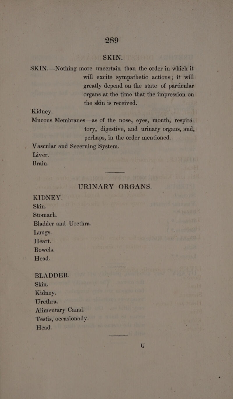 SKIN. SKIN.—Nothing more uncertain than the order in which it will excite sympathetic actions; it will greatly depend on the state of particular organs at the time that the impression on the skin is received. Kidney. Mucous Membranes—as of the nose, eyes, mouth, respira- tory, digestive, and urinary organs, and, perhaps, in the order mentioned. Vascular and Secerning System. Liver. Brain. eee URINARY ORGANS. KIDNEY. Skin. Stomach. Bladder and Urethra. Lungs. Heart. Bowels. Head. BLADDER. Skin. Kidney. Urethra. Alimentary Canal. Testis, occasionally. Head.