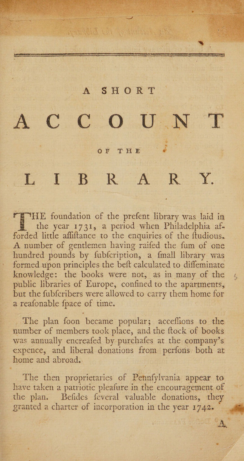 HE foundation of the prefent library was laid in the year 1731, a period when Philadelphia af. forded little affiftance to the enquiries of the ftudious. A number of gentlemen having raifed the fum of one hundred pounds by fubfcription, a {mall library was » formed upon principles the beft calculated to diffeminate knowledge: the books were not, as in many of the public libraries of Europe, confined to the apartments, but the fubfcribers were allowed to carry them home for -. areafonable fpace of time. _ ..The plan foon became popular; acceflions to the number of members took place, and the {tock of books was annually encreafed by purchafes at the company’s _expence, and liberal donations from perfons both at _ home and abroad. The then proprietaries of Pennfylrania appear to have taken a patriotic pleafure in the encouragement of the plan. Befides feveral valuable donations, the granted a oe of incorporation in the iad 6 17420 ee, | SE i pee oe