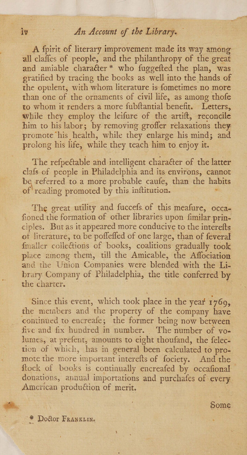 A fpirit of literary improvement made its way among all claffes of people, and the philanthropy of the great and amiable charaéter* who fuggefted the plan, was gratified by tracing the books as well into the hands of the opulent, with whom literature is fometimes no more than one of the ornaments of civil life, as among thofe to whom it renders a more fubftantial benefit. Letters, while they employ the leifure of the artift, reconcile him to his labor; by removing grofler relaxations they promote his health, while they enlarge his mind; and prolong his life, while they teach him to enjoy it. The refpectable and intelligent charaéter of the latter clafs of people in Philadelphia and its environs, cannot bq referred to a more probable caufe, than the habits of'reading promoted by this inftitution. “ The great utility and fuccefs.of this meafure, occa- fioned the formation of other libraries upon fimilar prin- ciples. But as it appeared more conducive to the interefts ot literature, to, be poffeffed of one large, than of feveral fmaller coileGions of books, coalitions gradually took piace emong them, till the Amicable, the Affociation and the Union Companies were blended with the Li- brary Company of Philadelphia, the title conferred by the chatter Sis. 2 ‘Since this event, which took place in the year 1769, the members and the property of the company have continued to encreafe; the former being now between - five and fix hundred in number. The number of vo- lumes, at prefent, amounts to eight thoufand, the felec- tion of which, has in general been calculated to pro- mote the more important interefts of fociety. And the flock of books is continually encreafed by occafional donations, annual importations and purchafes of every American production of merit. 2 Sal ‘ | | Some ~* Dodtor Franguin. ee |