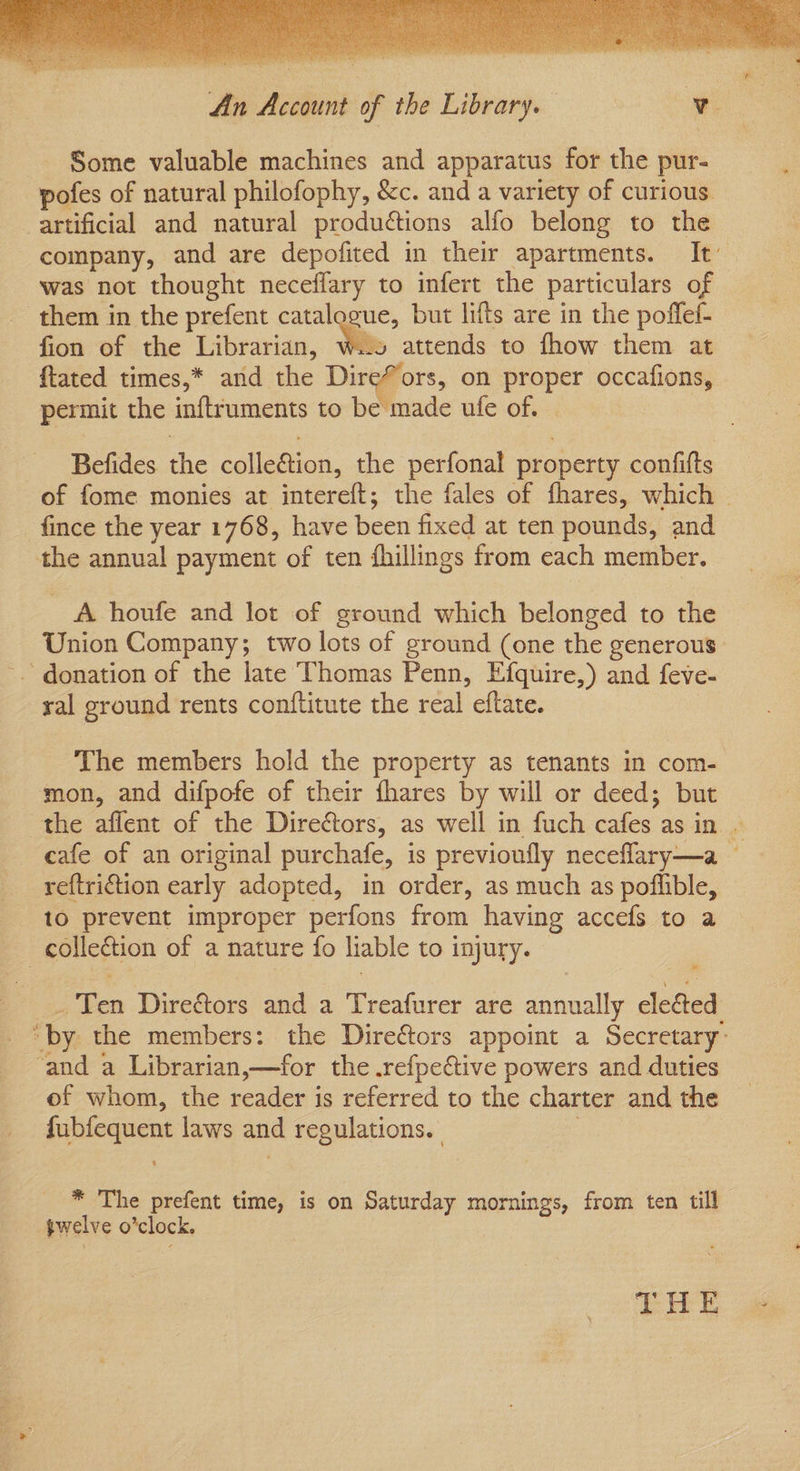 An Account of the Library. Tr Some valuable machines and apparatus for the pur- pofes of natural philofophy, &c. and a variety of curious artificial and natural productions alfo belong to the company, and are depofited in their apartments. It’ was not thought neceffary to infert the particulars of them in the prefent catalogue, but lifts are in the poffef- fion of the Librarian, Me attends to fhow them at ftated times,* and the Dire#ors, on proper occafions, permit the inftruments to be made ufe of. © Befides. the colle&tion, the perfonal property confifts of fome monies at intereft; the fales of fhares, which — -fince the year 1768, have been fixed at ten pounds, and the annual payment of ten fhillings from each member. A houfe and lot of ground which belonged to the Union Company; two lots of ground (one the generous - donation of the late Thomas Penn, Efquire,) and feve- ral ground rents conftitute the real eftate. The members hold the property as tenants in com- mon, and difpofe of their fhares by will or deed; but the aflent of the Diredtors, as well in fuch cafes as in . cafe of an original purchafe, is previoufly neceflary—a — reftri€tion early adopted, in order, as much as poflible, _ to prevent improper perfons from having accefs to a collection of a nature fo liable to injury. © . Ten Directors and a Treafurer are annually elected “by the members: the Dire&tors appoint a Secretary ‘and a Librarian,—for the .refpective powers and duties of whom, the reader is referred to the charter and the fubfequent laws and regulations. 3 * The prefent time, is on Saturday mornings, from ten till gwelve o’clock. THE