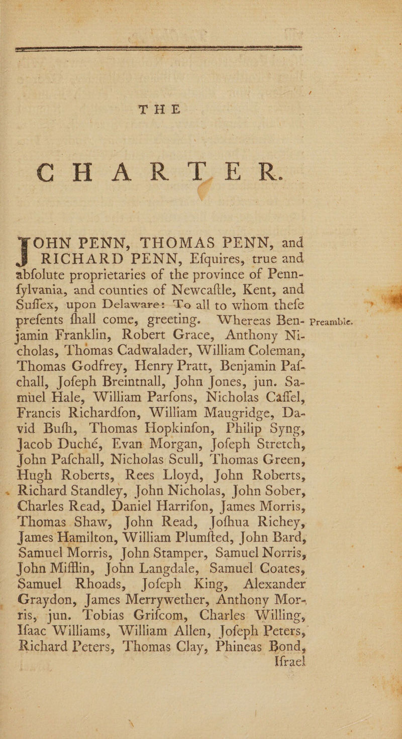 _— CWA R ft 6 OHN PENN, THOMAS PENN, and RICHARD PENN, Efquires, true and, fylvania, and counties of Newcaftle, Kent, and Suffex, upon Delaware:To all to whom thefe prefents fhall come, greeting. Whereas Ben- jamin Franklin, Robert Grace, Anthony Ni- cholas, Thomas Cadwalader, William Coleman, Thomas Godfrey, Henry Pratt, Benjamin Paf- chall, Jofeph Breintnall, John Tones. jun. Sa- ol Hale, William Poriane. Nicholas Caffel, Francis Richardfon, William Maueridge, Da. vid Bufh, Thomas Hopkinfon, Philip Syng, Hugh Roberts, Rees Lloyd, John Roberts, Charles Read, Daniel Harrifon, James Morris, Graydon, James Merrywether, Anthony Mor. Richard Peters, Thomas Clay, Phineas Bond, | Hack Preambie.