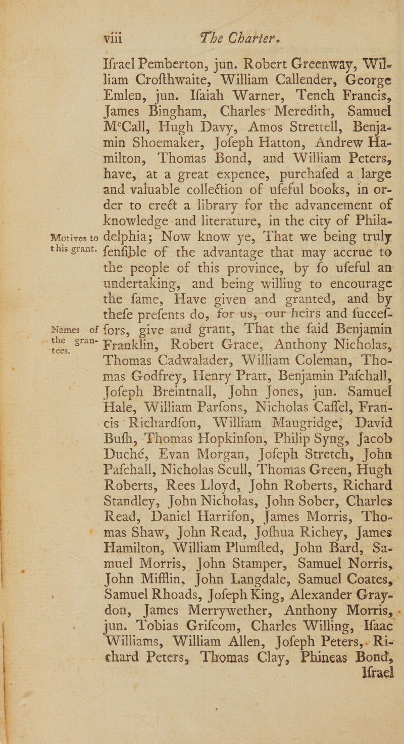 Ifrael Pemberton, jun. Robert Greenway, Wil- Jiam Crofthwaite, William Callender, George -Emlen, jun. Vaiah Warner, Tench Francis, James Buchan, Charles’ Meredith, Samuel M‘Call, Hugh Davy, Amos Strettell, Benja- min Shoemaker, Jofeph Hatton, Andrew Ha- milton, Thomas Bond, and William Peters, have, at a great expence, purchafed a large and valuable colleGtion of ufeful books, in or- der to erect a library for the advancement of knowledge and literature, in the city of Phila- Motives to delphia; Now know ye, That we being truly this grant. fenfible of the advantage that may accrue to the people of this province, by fo ufeful an undertaking, and being willing to encourage the fame, Have given and granted, and by thefe prefents do, for us, our heirs and fuccef- Names of fors, give and grant, That the faid Benjamin ~ the gn Franklin, Robert Grace, Anthony Nicholas,. Thomas Cadwalader, William Coleman, Tho- mas Godfrey, Henry Pratt, Benjamin Pafchall, Jofeph Breintnall, John Jones, jun. Samuel Hale, William Parfons, Nicholas Cafflel, Fran- cis Richardfon, William Maugridge; David Bufh, ‘Fhomas Hopkinfon, Philip Syng, Jacob Duché, Evan Morgan, Jofeph Stretch, John _ Pafchall, Nicholas Scull, Thomas Green, Hugh Roberts, Rees Lloyd, John Roberts, Richard Standley, John Nicholas, John Sober, Charles Read, Daniel Harrifon, James Morris, Tho- * mas Shaw, John Read, Jofhua Richey, James Hamilton, William Plumited, John Bard, Sa- muel Morris, John Stamper, Samuel Norris, Samuel Rhoads, Jofeph King, Alexander Gray- Williams, William Allen, Jofeph Peters,. Ri- Ae Cease Krael
