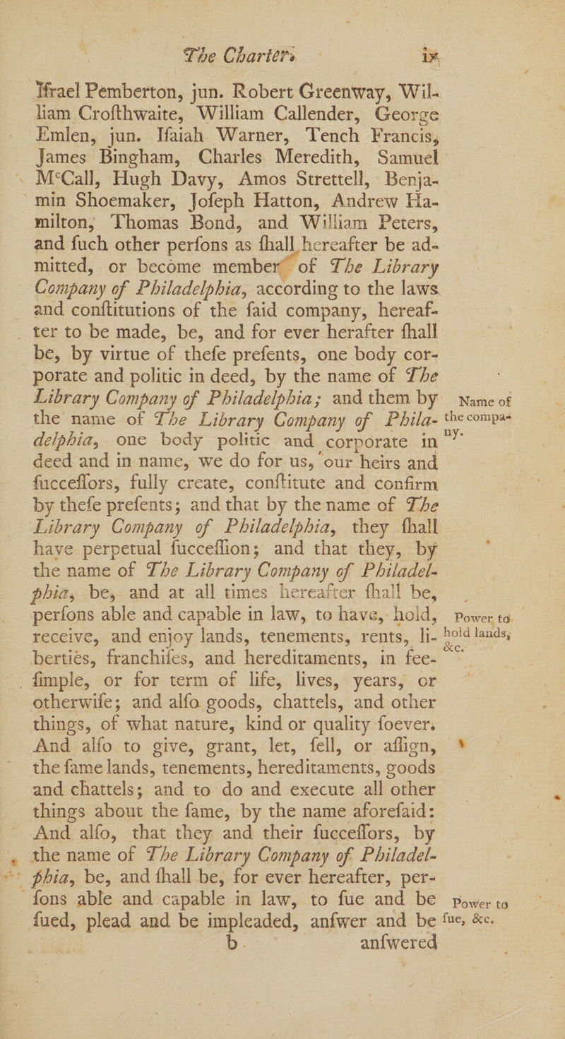 Ifrael Pemberton, j jun. Robert Greenway, Wil- liam Crofthwaite, William Callender, George Emlen, jun. Tfaiah Warner, Tench Francis, James Bingham, Charles Meredith, Samuel and fuch other perfons as fhall hereafter be ad- mitted, or become member’ of The Library and conftitutions of the faid company, hereaf- a? porate and politic in deed, by the name of The the name of Tse Library Company of Phila- delphia, one body politic and corporate in deed and in name, we do for us, our heirs and fucceflors, fully create, conftitute and confirm by thefe prefents; and that by the name of The Library Company of Philadelphia, they ‘hall have perpetual fucceflion; and that they, by the name of The Library Company of Philadel- phia, be, and at all times hereafter fhall be, perfons able and capable in law, to have, hold, receive, and enjoy lands, tenements, rents, li- bertiés, franchifes, and hereditaments, in fee otherwife; and alfo goods, chattels, and other things, of what nature, kind or quality foever. And alfo to give, grant, let, fell, or aflign, the fame lands, tenements, hereditaments, goods and chattels; and to do and execute all other things about the fame, by the name aforefaid: And alfo, that they and their fucceffors, by the name of The Library Company of Philadel- fued, plead and be impleaded, anfwer and be | b. anne eds Name of the compas Power to. re ee Power to fue, &e.