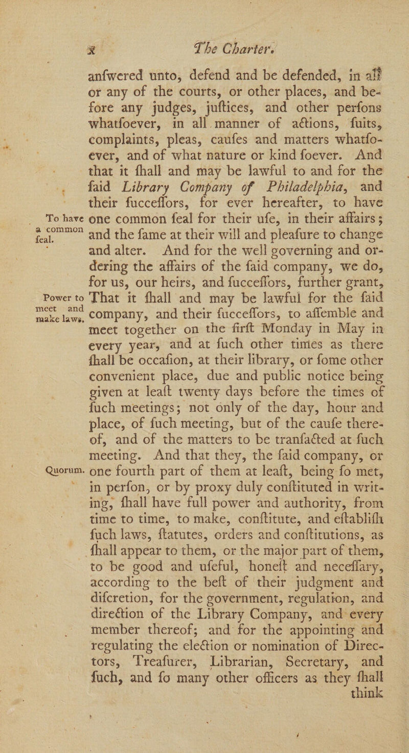anfwered unto, defend and be defended, in aff or any of the courts, or other places, and be- fore any judges, juftices, and other perfons whatfoever, in all. manner of actions, fuits, complaints, pleas, caufes and matters whatfo- ever, and of what nature or kind foever. And Power to meet an raake laws, Quorum. ‘tes faid Library Company of Philadelphia, and their fucceflors, for ever hereafter, to have one common feal for their ufe, in their affairs ; and the fame at their will and pleafure to change and alter. And for the well governing and or- dering the affairs of the faid company, we do, for us, our heirs, and fucceflors, further grant, That it fhall and may be lawful for the faid company, and their fucceffors, to aflemble and meet together on the firft Monday in May in every year, and at fuch other times as there {hall be occafion, at their library, or fome other convenient place, due and public notice being given at leaft twenty days before the times of fuch meetings; not only of the day, hour and place, of fuch meeting, but of the caufe there- of, and of the matters to be tranfacted at fuch meeting. And that they, the faid company, or one fourth part of them at leaft, being fo met, in perfon, or by proxy duly conftituted in writ- ing, fhall have full power and authority, from time to time, to make, conftitute, and eftablifh fuch laws, ftatutes, orders and conftitutions, as to be good and ufeful, honeft and neceflary, according to the beft of their judgment and difcretion, for the government, regulation, and - direction of the Library Company, and every member thereof; and for the appointing and — regulating the election or nomination of Direc- tors, Treafurer, Librarian, Secretary, and fuch, and fo many other officers as they ee | think»