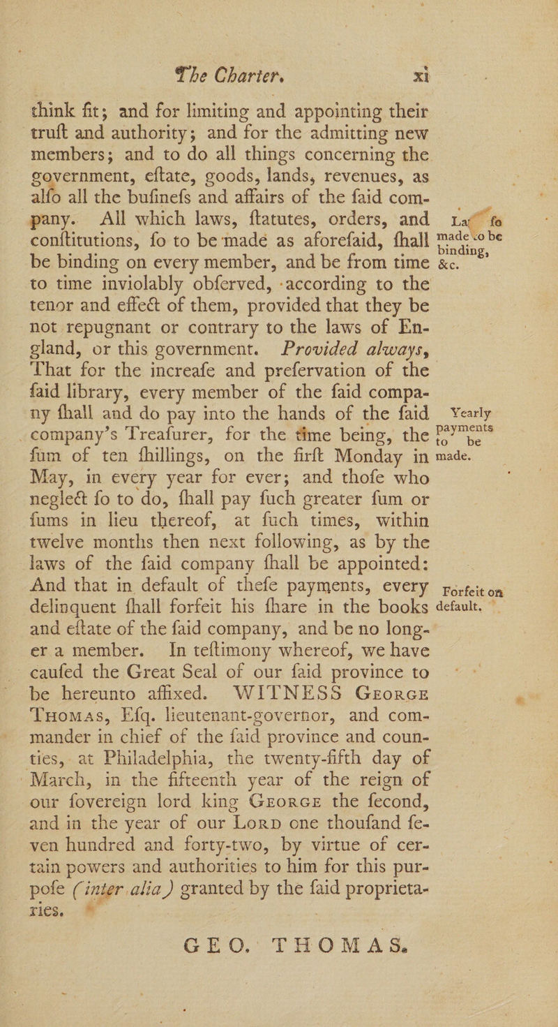 think fit; and for limiting and appointing their truft and authority; and for the admitting new members; and to do all things concerning the government, eftate, goods, lands, revenues, as alfo all the bufinefs and affairs of the faid com- _ pany. All which laws, ftatutes, orders, and Lat” fo conftitutions, fo to be made as aforefaid, fhall mad; <0 Pe be binding on every member, and be from time &c. - to time inviolably obferved, -according to the tenor and effect of them, provided that they be not repugnant or contrary to the laws of En- gland, or this government. Provided always, That for the increafe and prefervation of the faid library, every member of the faid compa- ny fhall and do pay into the hands of the faid Yearly _company’s Treafurer, for the time being, the PY> fum of ten fhillings, on the firft Monday in made. May, in every year for ever; and thofe who neglect fo to do, fhall pay fuch greater fum or fums in lieu thereof, at fuch times, within twelve months then next following, as by the laws of the faid company fhall be appointed: And that in default of thefe payments, every forfeit on delinquent fhall forfeit his fhare in the books default. © and eftate of the faid company, and be no long- era member. In teftimony whereof, we have ~caufed the Great Seal of our faid province to be hereunto afixed. WITNESS Gerorce Tuomas, Efg. licutenant-governor, and com- mander in chief of the faid province and coun- ties, at Philadelphia, the twenty-fifth day of ~March, in the fifteenth year of the reign of our fovereign lord king Grorce the fecond, and in the year of our Lorn one thoufand fe- ven hundred and forty-two, by virtue of cer- tain powers and authorities to him for this pur- _ pole (inter alia) granted by the faid proprieta- rics. * GEO. THOMAS.