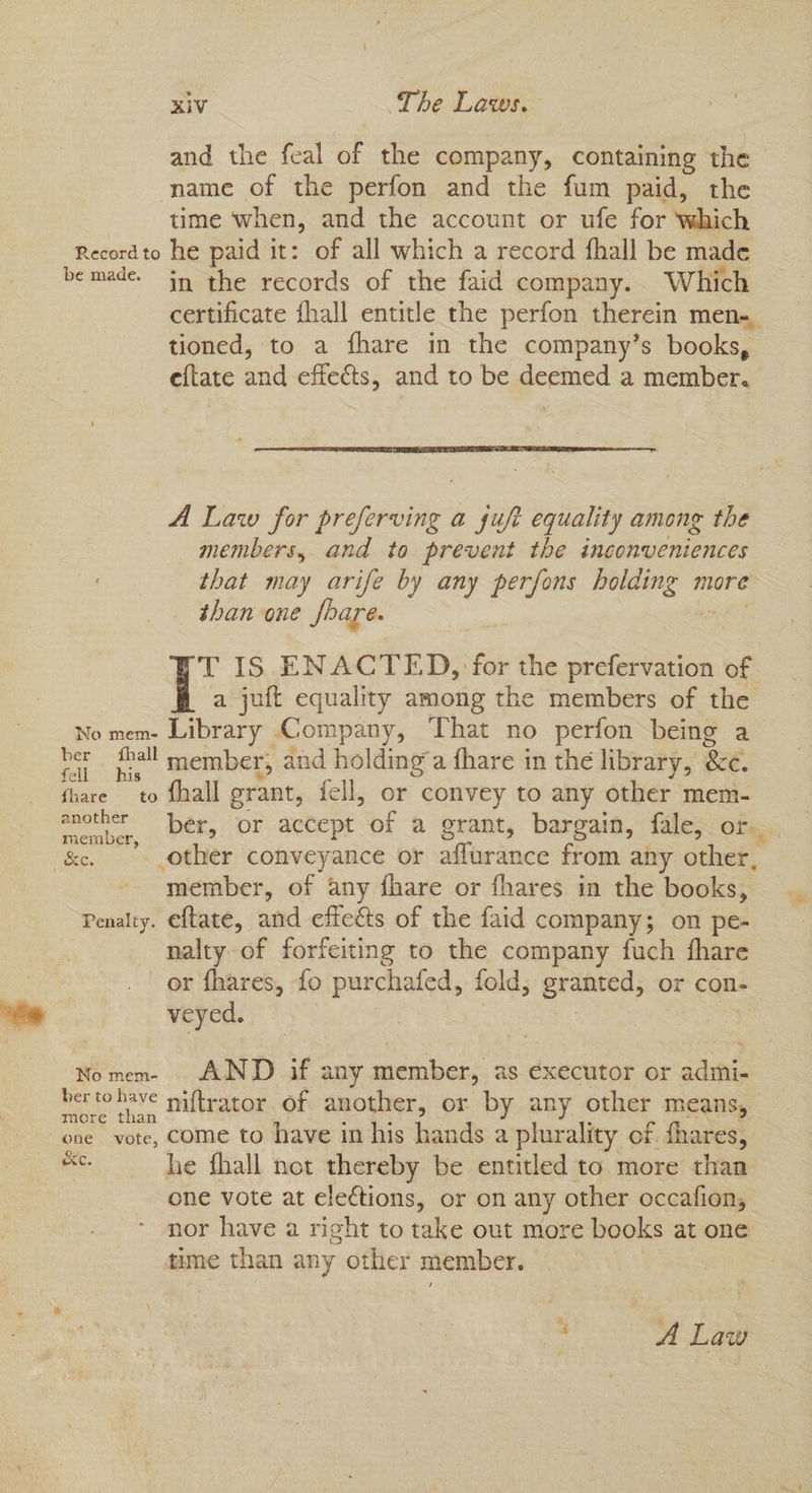 and the feal of the company, containing the © name of the perfon and the fum paid, the time when, and the account or ufe for Which Record to he paid it: of all which a record fhall be made bemade. in the records of the faid company. Which certificate {hall entitle the perfon therein men-, tioned, to a fhare in the company’s books, eftate and effects, and to be deemed a member. A Law for preferving a sujet equality among the members, and to prevent the inconveniences that may arife by any perfons ia more than one fbare. T IS ENACTED, for the prefervation of a juft equality among the members of the No mem- Library Company, That no perfon being a ber thal member, and holding a fhare in the library, &c. fhare to Shall grant, fell, or convey to any other mem- another ber, or accept of a grant, bargain, fale, or. & other conveyance or affurance from any other, ‘member, of any fhare or fhares in the books, Penalty. eftate, and effets of the faid company; on pe- nalty of forfeiting to the company fuch fhare or fhares, fo purchafed, fold, granted, or con- veyed. — Nomem- . AND if any member, as executor or sane bertohave mai(teacor of another, or by any other means, more than one vote, come to have in his hands a plurality of fhares, ee he fhall not thereby be entitled to more than cne vote at elections, or on any other occafion, nor have a right to take out more books at one time than any other member. a A Law