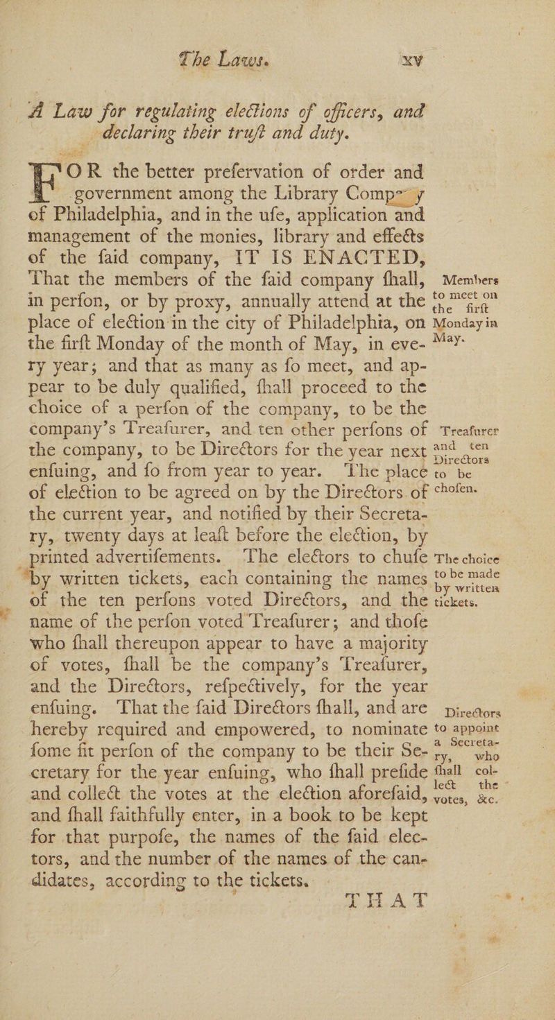 _ declaring their trujft and duty. YOR the better prefervation of order and of Philadelphia, and in the ufe, application and management of the monies, library and effeéts of the faid company, IT IS ENACTED, That the members of the faid company fhall, Members in perfon, or by proxy, annually attend at the P™% 4 place of eletion'‘in the city of Philadelphia, on Monday in the firft Monday of the month of May, in eve- ey ry year; and that as many as fo meet, and ap- pear to be duly qualified, fhall proceed to the choice of a perfon of the company, to be the company’s Treafurer, and ten other perfons of Treafurer the company, to be Diredtors for the year next *4 ,‘ enfuing, and fo from year to year. ‘The place to be of election to be agreed on by the Direors. of *ho%- the current year, and notified by their Secreta- ry, twenty days at leaft before the election, by “by written tickets, each containing the names oes of the ten perfons voted Directors, and the tickets, name of the perfon voted Treafurer; and thofe of votes, fhall be the company’s Treafurer, and the Directors, refpectively, for the year enfuing. That the faid Dire@ors fhall, andare pj-eaors hereby required and empowered, to nominate to appoint fome fit perfon of the company to be their Se- 7,.°°85 cretary for the year enfuing, who fhall prefide thall col- and collec the votes at the election aforefaid, nih oe and fhall faithfully enter, ina book to be kept for that purpofe, the names of the faid elec- tors, and the number of the names of the can- didates, according to the tickets. eS ae