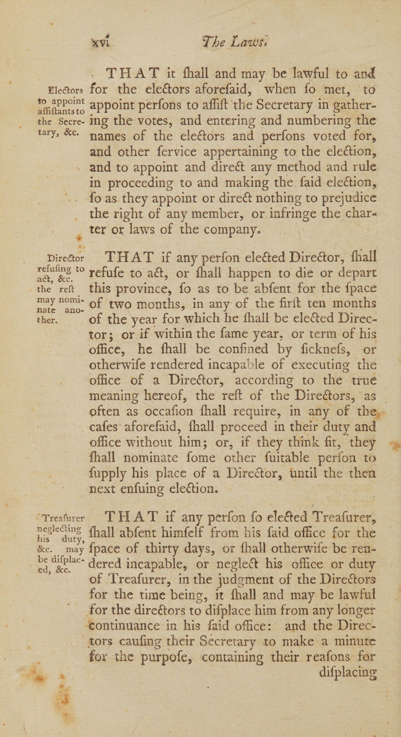 | THAT & fhall and may be lawful to and Electors for the electors aforefaid, when fo met, to afiftenteto 2PPoint perfons to affit the Secretary in gather- the Secre- Ing the votes, and entering and numbering the tary, &. names of the electors and perfons voted for, and other fervice appertaining to the election, . and to appoint and dire& any method and rule in proceeding to and making the faid election, fo as they appoint or direé& nothing to prejudice the right of any member, or infringe the char- , ter or laws of the company. Director THAT if any perfon elected Direétor, fhall refuting € vefufe to a, or fhall happen to die or depart ‘the ret this province, fo as to be abfent for the fpace may nemi- of two months, in any of the firft ten months ther. of the year for which he thall be ele&ed Direc- tors or if within the fame year, or term of his office, he fhall be confined by ficknefs, or otherwife rendered incapable of executing the office of a Diretor, according to the true meaning hereof, the reft of the Diretors, as . often as occafion fhall require, im any of the, cafes aforefaid, fhall proceed in their duty and office without thins or, if they think fit, they fhall nominate fome other fuitable perfon to fupply his place of a Director, until the then next enfuing election. “Treafurer THAT if any perfon fo ele&ted ecsioal a. fhall abfent himfelf from his faid office for the “Soa fpace of thirty days, or {hall otherwife be ren- ci, Be. dered incapable, or neglect his office or duty of ‘Treafurer, in the judgment of the Directors for the time being, it fhall and may be lawful for the dire€tors to difplace him from any longer ‘continuance in his faid office: and the Direc- _ tors caufing their Secretary to make a minute for the parpele, containing their reafons for difplacing ate .