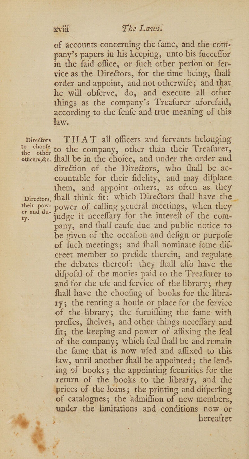 of accounts concerning the fame, and the coni~ pany’s papers in his keeping, unto his fucceflor in the faid office, or fuch other perfon or fer- vice as the Direors, for the time being, fhalk order and appoint, and not otherwife; and that. he will obferve, do, and execute all other things as the company’s Treafurer aforefaid, according to the fenfe and true meaning of this law. 7 Directors THAT all officers and fervants belonging ae men 4 to the company, other than their Treafurer, officers,&c. {hall be in the choice, and under the order and direG@tion of the Dire€tors, who fhall be ac- countable for their fidelity, and may difplace : them, and appoint others, as often as they Directors, fhall think fit: which Dire&ors fhall have the _ their pow- power of calling general meetings, when they ty. judge it neceffary for the intereft of the com- pany, and fhall caufe due and public notice to be given of the occafion and defign or purpofe of fuch meetings; and fhall nominate fome dif- creet member to prefide therein, and regulate the debates thereof: they fhall alfo have the difpofal of the monies paid to the Treafurer to and for the ufe and fervice of the library; they fhall have the choofing of books for the libra- ry; the renting a houfe or place for the fervice of the library; the furnishing the fame with prefles, fhelves, and other things neceffary and fit; the keeping and power of affixing the feal of the company; which feal {hall be and remain the fame that is now ufed and affixed to this law, until another fhall be appointed; the lend- ing of books; the appointing fecurities for the return of the books to the library, and the ‘prices of the loans; the printing and difperfing of catalogues; the admiflion of new members, under the limitations and-conditions now or : | hereafter