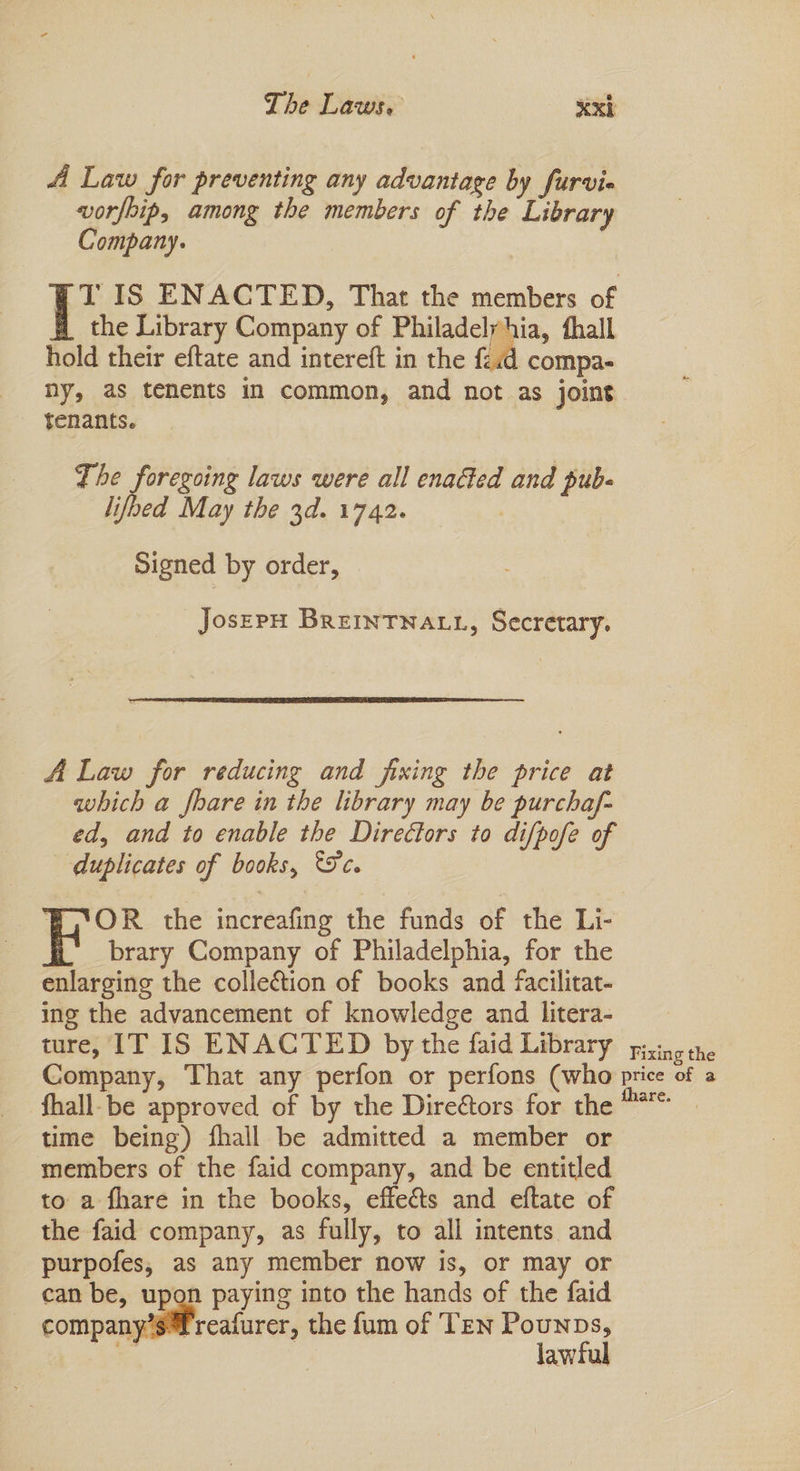 A Law for preventing any advantage by furvie vorfoip, among the members of the Library Company. T IS ENACTED, That the members of the Library Company of Philadelyhia, thall hold their eftate and intereft in the {21d compa- ny, as tenents in common, and not as joint tenants. The foregoing laws were all enaéed and pub- lifbed May the 3d. 1742. Signed by order, JosEPH BREINTNALL, Secretary. A Law for reducing and fixing the price at which a Jhare in the library may be purchaf- ed, and to enable the Directors to difpofe of duplicates of books, ec. _ ‘BG*OR the increafing the funds of the Li- i. brary Company of Philadelphia, for the enlarging the colleétion of books and facilitat- ing the advancement of knowledge and litera- ture, IT IS ENACTED by the faid Library pao tne Company, That any perfon or perfons (who price of a fhall-be approved of by the Direétors for the ™*° — time being) fhall be admitted a member or members of the faid company, and be entitled to a fhare in the books, effects and eftate of the faid company, as fully, to all intents and purpofes, as any member now is, or may or can be, upon paying into the hands of the faid company’s reafurer, the fum of Ten Pounps, a lawful