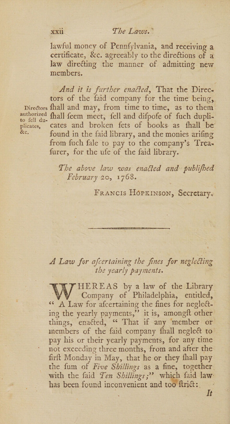 lawful money of Pennfylvania, and receiving a certificate, &c. agreeably to the dire€tions of a Jaw directing the manner of admitting new members. And it ts further enacted, That the Direc. tors of the faid company for the time being, Directors fhall and may, from time to time, as to hen author zed fhall feem meet, fell and difpofe of fuch dupli- plicates, Cates and oie fets of books. as fhall be found in the faid library, and the monies arifing from fuch fale to pay to the company’s Trea- furer, for the ufe of the faid library. qT, be above law was enaéted and publifhed february 20, 1768. Francis Hopxinson, Secretary. A Law for afcertaining the fines for neglecting the yearly payments. FHEREAS by a law of the Library yY Company of Philadelphia, entitled, ‘¢ A Law for afcertaining the fines for negled. ing the yearly payments,” it is, amongft other things, ena¢ted, “* That if any ‘member or members of the faid company fhall negleé to pay his or their yearly payments, for any time — not exceeding three months, from and after the firft Monday in May, that he or they fhall pay the fum of Five Shillings as a fine, together. with the faid Ten Shillings ;” which faid law: has been found inconvenient and too ftri:. It