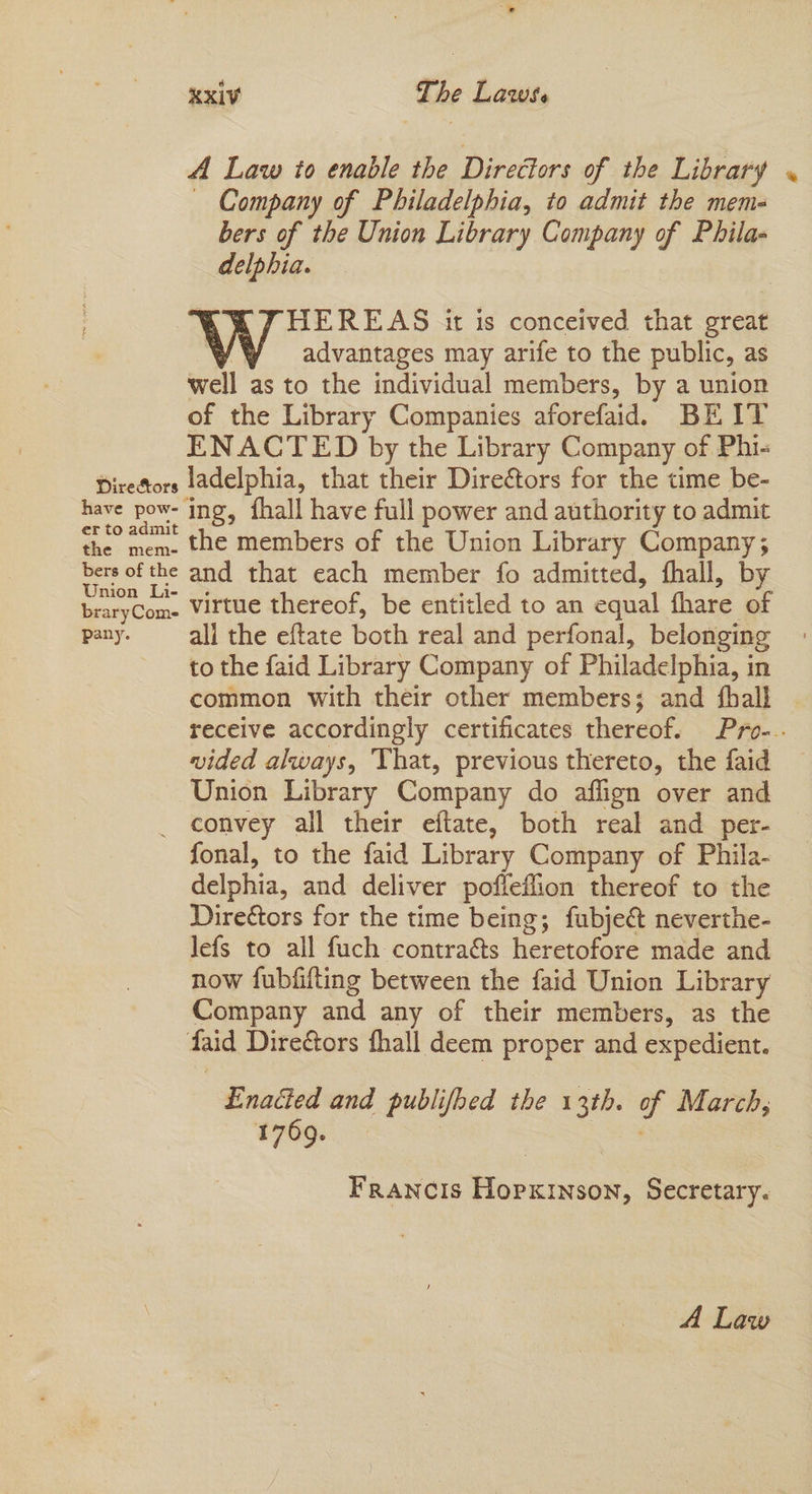 A Law to enable the Directors of the Library « — Company of Philadelphia, to admit the meme- bers of the Union Library Company of Phila- delphia. | HEREAS it is conceived that great advantages may arife to the public, as well as to the individual members, by a union of the Library Companies aforefaid. BEIT ENACTED by the Library Company of Phi- Direfors ladelphia, that their Dire&tors for the time be- have pow- ing, {hall have full power and authority to admit ef to.admit the members of the Union Library Company; eee the and that each member fo admitted, fhall, by braryCom- Virtue thereof, be entitled to an equal hare of pany. — all the eftate both real and perfonal, belonging to the faid Library Company of Philadelphia, in common with their other members; and {hall receive accordingly certificates thereof. Pro-.. vided always, That, previous thereto, the faid Union Library Company do aflign over and _ convey all their eftate, both real and per- fonal, to the faid Library Company of Phila- delphia, and deliver poffeffion thereof to the Directors for the time being; fubje& neverthe- lefs to all fuch contra&s heretofore made and now fubfifting between the faid Union Library Company and any of their members, as the faid Directors fhall deem proper and expedient. | Enacted and publifhed the 13th. of March, 1769... | of Francis Hopxinson, Secretary.
