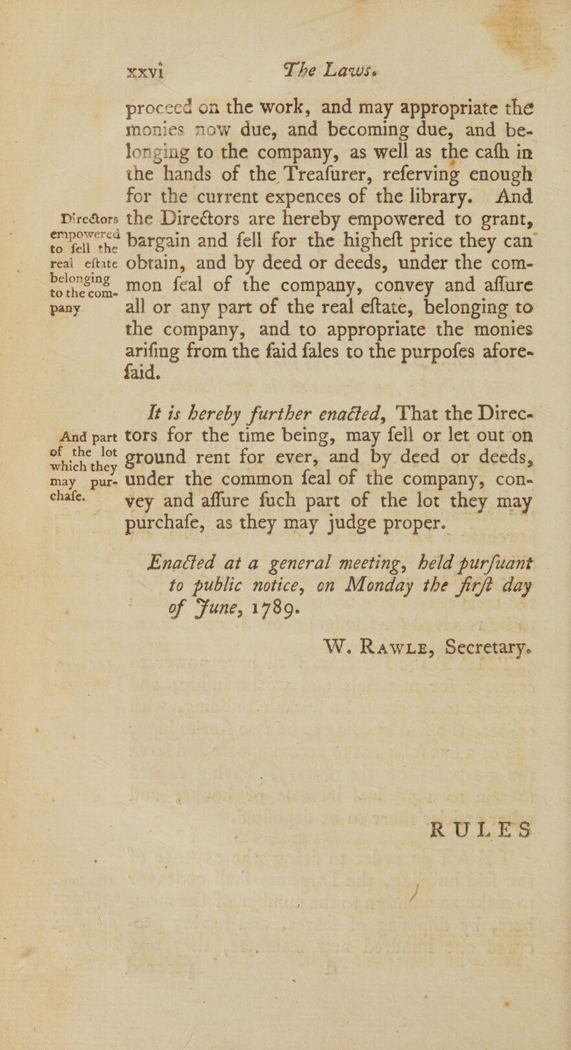 proceed on the work, and may appropriate the monies now due, and becoming due, and be- longing to the company, as well as the cath in the hands of the Treafurer, referving enough for the current expences of the library. And Diresors the Directors are hereby empowered to grant, empor< bargain and fell for the higheft price they can” reai eftate obtain, and by deed or deeds, under the com- belonging mon feal of the company, convey and aflure pany all or any part of the real eftate, belonging to the company, and to appropriate the monies arifing from the faid fales to the purpofes afore- faid. It is hereby further enaGed, That the Direc- And part tors for the time being, may fell or let out on of the lot sround rent for ever, and by deed or deeds which they * may pur- Under the common feal of the company, con- chafe. _vey and affure fuch part of the lot they may purchafe, as they may judge proper. © Enacted ata general meeting, held purfuant to public notice, on Monday the firft day of ‘fune, 1789. ; W. Rawze, Secretary. RULES
