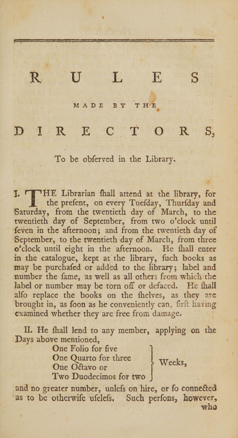 eye er eS MADE BY TH ee ee ee To be obferved in the Library. “y 1. 4 ae Librarian fhall attend at the library, for _ the prefent, on every Tuefday, Thurfday and Saturday, from the twentieth day of March, to the twentieth day of September, from two o’clock until . ’ feven in the afternoon; and from the twentieth day of — September, to the twentieth day of March, from three o'clock until eight in the ‘afternoon. He fhall enter in the catalogue, kept at the library, fuch books as may be purchafed or added to the library; label and number the fame, as well as all others from which the Jabel or number may be torn off or defaced. He fhall alfo replace the books on the fhelves, as they are brought in, as foon as he conveniently can, firft having examined whether they are free from damage. I. He fhall lend to any member, applying on the ‘Days above mentioned, One Folio for five | One Quarto for three . One Odavo or | hte d Two Duodecimos for two and no.greater number, unlefs on hire, or fo conneéted ‘as to be otherwife ufelefs, Such perfons, however, | wha