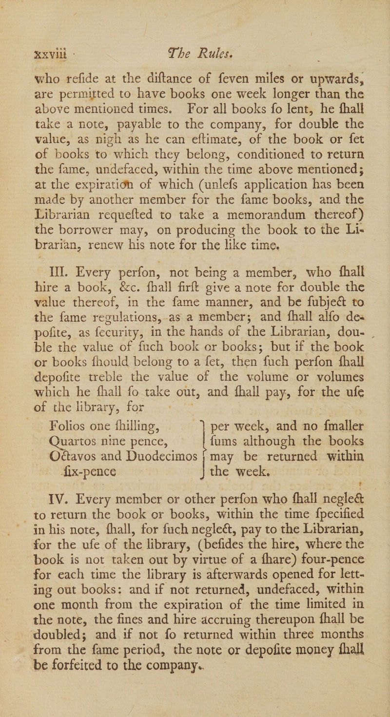 EXVILE - The Rules. who refide at the diftance of feven miles or upwards, are permitted to have books one week longer than the above mentioned times. For all books fo lent, he fhall take a note, payable to the company, for double the value, as nigh as he can eftimate, of the book or fet of books to which they belong, conditioned to return the fame, undefaced, within the time above mentioned; at the expiratién of which (unlefs application has been made by another member for the fame books, and the Librarian requefted to take a memorandum thereof) the borrower may, on producing the book to the Li- brarian, renew his note for the like time. UI. Every perfon, not being a member, who fhall hire a book, &c. fhall firft give a note for double the value thereof, in the fame manner, and be fubje& to the fame regulations,.as a member; and fhall alfo de pofite, as fecurity, in the hands of the Librarian, dou- . ble the value of fuch book or books; but if the book or books fhould belong to a fet, then fuch perfon fhall depofite treble the value of the volume or volumes which he fhall fo take out, and fhall pay, for the ufe of the library, for eee ; Folios one fhilling, | per week, and no {maller Quartos nine pence, fums although the books Odctavos and Duodecimos | may be returned within fix-pence | the week. IV. Every member or other perfon who fhall negle& - to return the book or books, within the time fpecified ' in his note, fhall, for fuch negleé, pay to the Librarian, for the ufe of the library, (befides the hire, where the book is not taken out by virtue of a fhare) four-pence for each time the library is afterwards opened for lett- ing out books: and if not returned, undefaced, within one month from the expiration of the time limited in the note, the fines and hire accruing thereupon fhall be doubled; and if not fo returned within three months. from the fame period, the note or depofite money ‘hall be forfeited to the company..