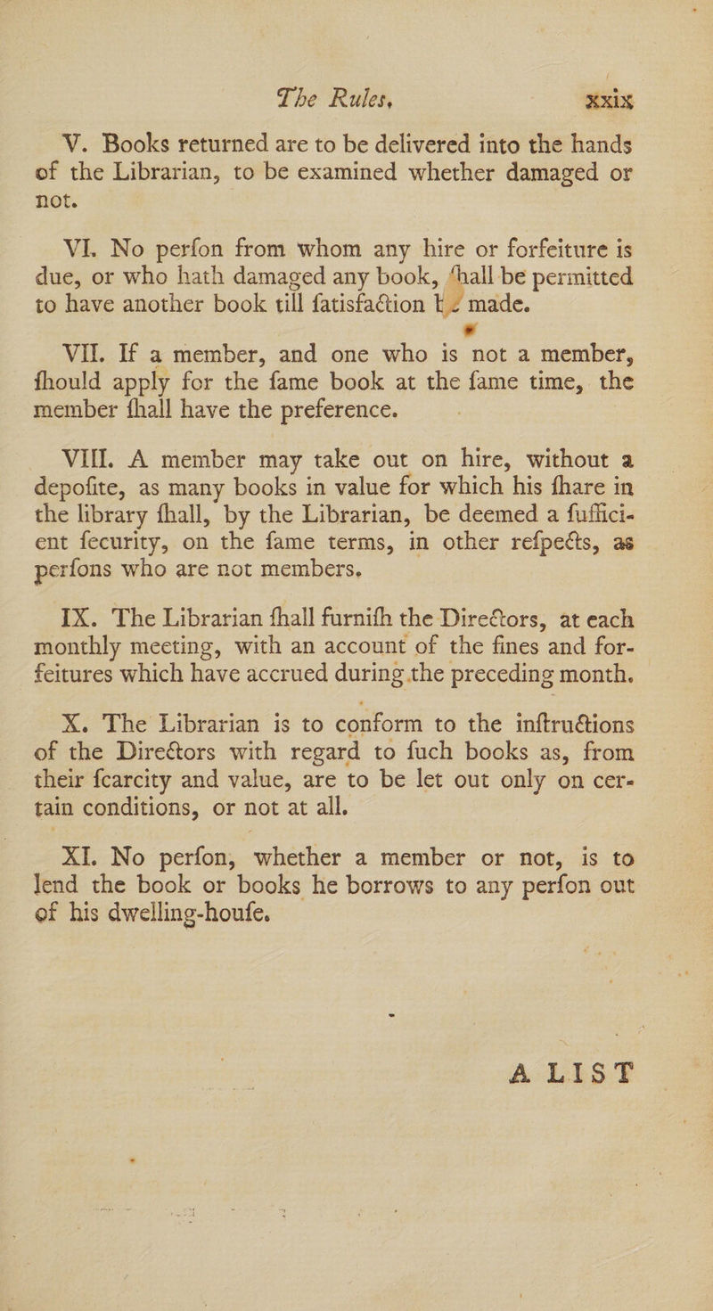 Pie Ruf tes V. Books returned are to be delivered into the hands of the Librarian, to be examined whether damaged or not. VI. No perfon from whom any hire or forfeiture is due, or who hath damaged any book, “hall be permitted to have another book till fatisfaction tz made. - Vil. If a member, and one who is not a member, fhould apply for the fame book at the fame time, the member fhall have the preference. VIN. A member may take out on hire, without a depofite, as many books in value for which his fhare in the library fhall, by the Librarian, be deemed a fuflici- ent fecurity, on the fame terms, in other refpects, as perfons who are not members, IX. The Librarian {hall furnifh the DireCtors, at each monthly meeting, with an account of the fines and for- feitures which have accrued during the preceding month. X. The Librarian is to conform to the inftru@tions of the Directors with regard to fuch books as, from their fcarcity and value, are to be let out only on cer- tain conditions, or not at all. XI. No perfon, whether a member or not, is to Tend the book or books he borrows to any perfon out of his dwelling-houfe. A LIST