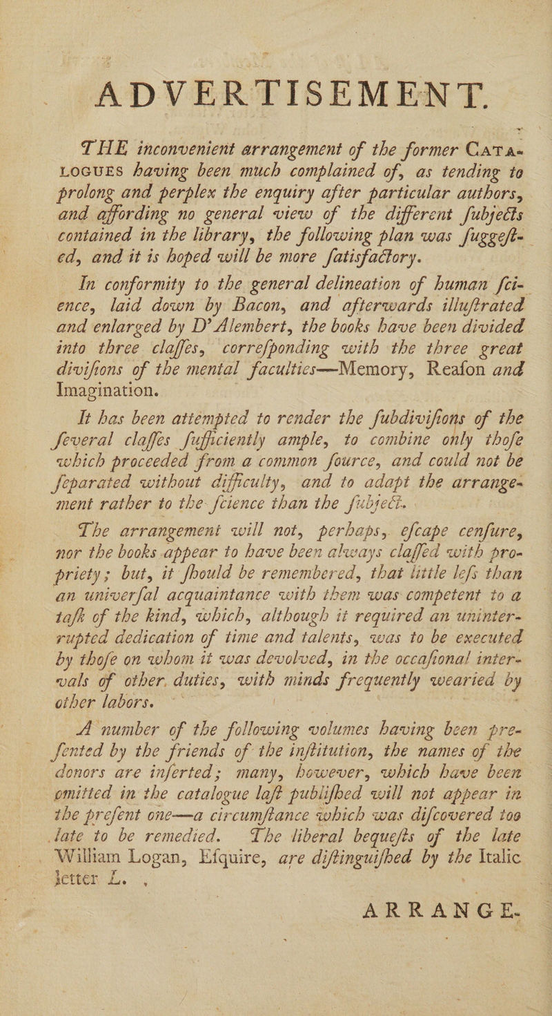 ADVERTISEMENT. THE inconvenient arrangement of the former Cat a« LOGUES having been much complained of, as tending te prolong and perplex the enquiry after particular authors, and affording no general view of the different fubjects contained in the library, the following plan was fuggeft- ed, and it is hoped will be more fatisfactory. In conformity to the general delineation of human fix ence, laid down by Bacon, and afterwards illuftrated and enlarged by D’ Alembert, the books have been divided into three claffes, Lorrefponding with the three great divifions of the mental facuitices—Memory, Reafon and Imagination. It has been attempted to render the fubdivifions of the Several claffes fufficiently ample, to combine only thofe which proceeded from a common fource, and could not be feparated without difficulty, and to adapt the arrange= ment rather to the fcience than the fubseci. The arrangement will not, perbaps, efcape cenfure, nor the books appear to have been always claffed with pro- priety; but, it fhould be remembered, that little lefs than an univerfal acquaintance with them was competent to a tafh of the kind, which, although it required an uninter- rupted dedication of time and talents, was to be executed by thofe on whom it was devolved, in the occafional inter- vals of other. duties, with minds frequently wearied f: other labors. ~ A number of the following volumes having been pre- fented by the friends of the inftitution, the names of the donors are inferted; many, however, which have been omitted in the catalogue laft publifbed will not appear in the prefent one—a circumftance which was difcovered too late to be remedied. The liberal bequefis of the late _ Wilham Logan, Efquire, are diftinguifhed by the Italic setter L. ARRANGE