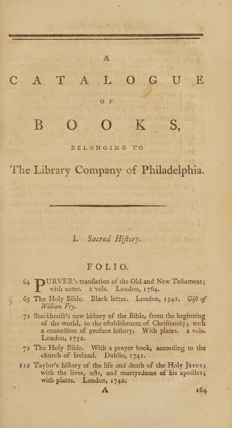 | QBs Bb Oo O K ~ 5S, BELONGING TO The Library Company of Philadelphia. I. Sacred Hiffory. EOL O. 64 URVER’s tranflation of the Old and New Teltament; with notes. 2 vols. London, 1764. 65 The Holy Bible. Black letter. London, 1541. Gift of Wilkam Fry. ; 71 Stackhoufe’s new hiftory of the Bible, from the beginning of the world, to the eftablifhment of Chriftianity; with a connection of profane hiftory. With plates. 2 vols. London; 1752. ete 72 The Holy Bible. With a prayer book, according to the church of Ireland. Dublin, 1741. 112 Taylor’s hiftory of the life and death of the Holy Jesus; with the lives, aéts, and martyrdoms of his apottles; with plates. London, 1742. , A 164,