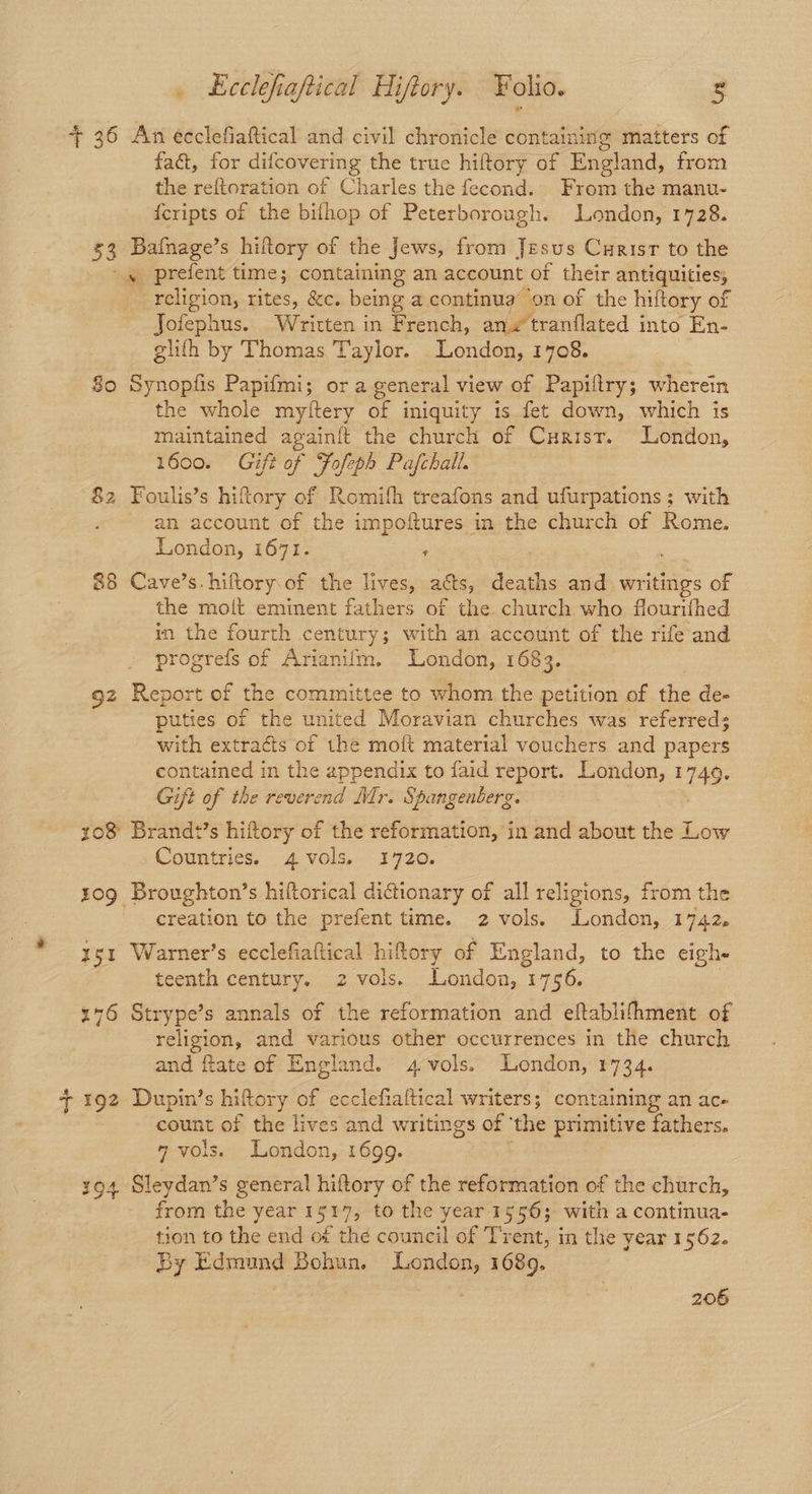 + 36 An ecclefiaftical and civil chronicle containing matters of fact, for difcovering the true hiftory of England, from the reftoration of Charles the fecond. From the manu- {cripts of the bifhop of Peterborough. London, 1728. 53 Bafnage’s hiltory of the Jews, from Jesus Curisr to the s prefent time; containing an account of their antiquities religion, rites, &c. being a continua’ on of the hiftory of Jofephus.. Written in French, anv tranflated into En- glith by Thomas Taylor. London, 1708. 80 Synopfis Papifmi; or a general view of Papiltry; wherein the whole myitery of iniquity 1s fet down, which is maintained againft the church of Curisr. London, 1600. Gift of Fofeph Pajfchall. 82 Foulis’s hiftory of Romifh treafons and ufurpations; with an account of the impoftures in the church of Rome. London, i671. ; 88 Cave’s. hiftory.of the lives, as, deaths and eae: of the moit eminent fathers of the church who flourifhed in the fourth century; with an account of the rife and progrefs of Ananifm. London, 1683. 92 Report of the committee to whom the petition of the de- puties of the united Moravian churches was referred; with extracts of the moft material vouchers and papers contained in the appendix to faid report. London, 1749, Gift of the reverend Mr. Spangenberg. 108 Brand+’s hiftory of the reformation, in and about the Low Countries. 4 vols. 1720. 309 Broughton’s hiftorical dictionary of all religions, from the creation to the prefent time. 2 vols. London, 1742, z gs: Warner’s ecclefiaftical hiftory of England, to the eigh- | teenth century. 2 vols. London, 1 1750. 176 Strype’s annals of the reformation and eftablifhment of Tees and various other occurrences in the church and fate of England. 4 vols. London, 1734. ¢ 192 Dupin’s hiftory of ecclefialtical writers; containing an ac- count of the lives and writings of ‘the primitive fathers. 7 vols. London, 1699. 194 Sleydan’s general hiftory of the reformation of the church, from the year 1517, to the year 1556; with a continua- tion to the end of the council of Trent, in the year 1562. By Edmund Bohun. London, 1689. 206