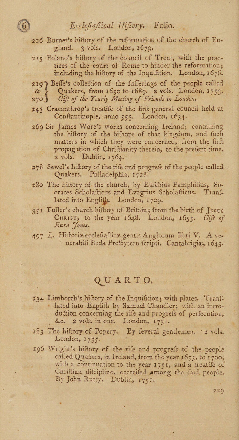 206 Burnet’s hiftory of the reformation of the church of En- gland. 3 vols. London, 1679. 215 Polano’s hiftory of the council of Trent, with the prac- tices of the court of Rome to hinder the reformation; including the hiftory of the Inquifition. London, 1676. 219) Beffe’s collection of the fufferings of the people called & Quakers, from 1650 to. 1689. 2 vols. London, 1753. 270 Gift of the Yearly Meeting of friends in London. 243 Cracanthrop’s treatife of the fir general council held at Conftantinople, anao 553. London, 1634. : 269 Sir James Ware’s works concerning Ireland; containing the hilftory of the bifhops of that kingdom, and fuch matters in which they were concerned, from the firft propagation of Chriftianity therein, to the prefent time. 2 vols. Dublin, 1764. 278 Sewel’s hiftory of the rife and progrefs of the people called Quakers. Philadelphia, 1728. 280 The hiftory of the church, by Eufebius Pamphilius, So- crates Scholafticus and Evagrius Scholafticus. Turantf- lated into Englitp. London, 1709. 3s1 Fuller’s church hiftory of Britain; from the birth of Jesus Curist, to the year 1648. London, 1655. Gift of Lzra Fones. 497 1. Hiltoriz ecclefiaftice gentis Anglorum libri V. A ve- nerabili Beda Prefbytero fcripti. Cantabrigiz, 1643. QUARTO. 134 Limborch’s hiftory of the Inquifition; with plates. Tranf * lated into Englifh by Samuel Chandler; with an intro- duction concerning the rife and progrefs of perfecution, ._ &c. 2-vols.inone. London, 1731. a 183 The hiftory of Popery. By feveral gentlemen. 2 vols. London, 1735. dea: : 196 Wright’s hiftory of the rife and progrefs of the people called Quakers, in Ireland, from the year 1653, to 1700; with a continuation to the year 1751, and a treatife of Chriftian difcipline, exercifed among the faid people. By John Rutty. Dublin, rygr. 229
