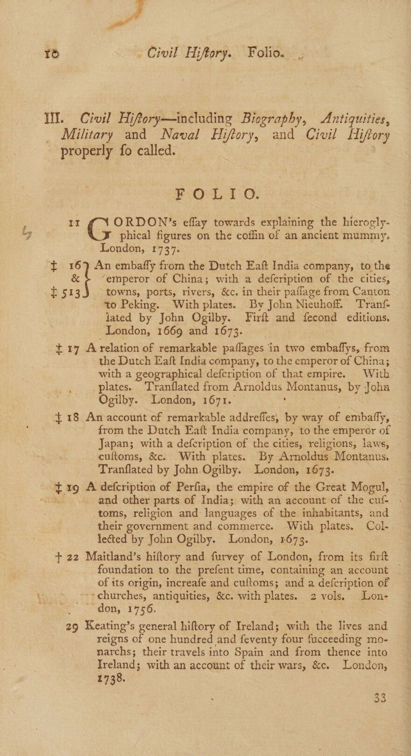 es ie) . Civil Hiftory. Folio. WI. Civil Hifory—including Biography, Antiquities, Military and Naval Hi giny: and Civil Hi ory properly fo called. Ost 0; ORDON’s eflay towards explaining the hierogly- af J phical figures on the coffin of an ancient mummy. London, 1737. ft 16) An embafly from the Dutch Eaft India company, to the «| ‘emperor of China; with a defcription of the cities, £513 towns, ports, rivers, &c. in their paflage from Canton to Peking. With plates. By John Nieuhoff. Tranf- lated by John Ogilby. Firft and fecond editions. London, 1669 and 1673. ti7A relation of remarkable paflages in two embaflys, from the Dutch Eaft India company, to the emperor of China; with a geographical defcription of that empire. With plates. Tranflated from Arnoldus Aomiams, by Joha Ogilby. London, 1671. $18 An account of remarkable addrefles, by way of embafly, from the Dutch Eaft India company, to the emperor of Japan; with a defcription of the cities, religions, laws, cultoms, &c. With plates. By Arnoldus Mogignns, Tranflated by John Ogilby. London, 1673. ¢ rg A defcription of Perfia, the empire of the Great Mogul, and other parts of India; with an account of the cuf-_ toms, religion and languages of the inhabitants, and their government and.commerce. With plates. Col- lected by John Ogilby. London, 1673. + 22 Maitland’s hiftory and furvey of London, from its firft of its origin, increafe and cuftoms; and a defcription of -~churches, antiquities, &c. with plates. 2 vols. Lon- ~ don, 1756, 29 Keating’s general hiftory of Ireland; with the Bees and reigns of one hundred and feventy four fucceeding mo- narchs; their travels into Spain and from thence into Ireland; with an account of their wars, &c. London, 1738. 33