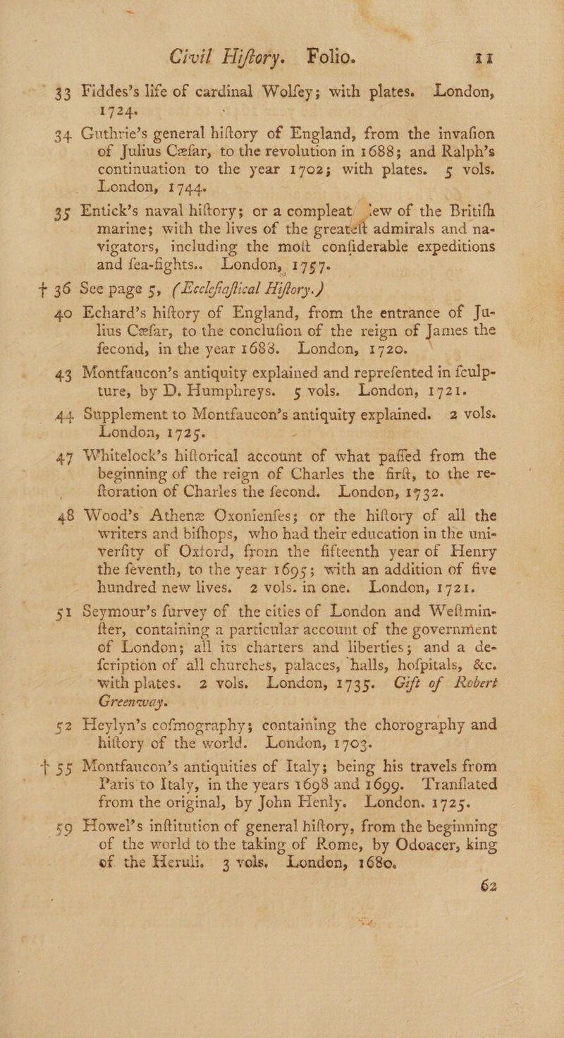 ' 33 Fiddes’s life of canals Wolfey; with plates. London, 1724. 34. Guthrie’s general hiftory of England, from the invafion of Julius Cefar, to the revolution in 1688; and Ralph’s continuation to the year 1702; with plates. 5 vols. London, 1744. 35 Entick’s naval hiltory; or a compleat/ jew of the Britifh marine; with the lives of the leat admirals and na- vigators, including the moit confiderable expeditions and fea-fights.. London, 1767. + 36 Sce page 5, (Ecclefaflical Hiffory., 40 Echard’s hiftory of England, from the entrance of Ju- lius Cefar, to the conclufion of the reign of James the fecond, in the year 1683. London, 1720. 43 Montfaucon’s antiquity explained and reprefented in feulp- ture, by D. Humphreys. 5 vols. London, 1721. _ 44 Supplement to Montfaucon’s antiquity explained. 2 vols. London, 1725. - 47 Whitelock’s hiftorical account of what pafled from the beginning of the reign of Charles the firft, to the re- ftoration of Charles the fecond. London, 1732. 48 Wood’s Athene Oxonienfes; or the hiftory of all the writers and bifhops, who had their education in the uni- verfity of Oxtord, from the fifteenth year of Henry the feventh, to the year 1695; with an addition of five hundred new lives. 2 vols.in one. London, 1721. 51 Seymour’s furvey of the cities of London and Weftmin- | fter, containing a particular account of the governmient of London; all its charters and liberties; and a de- fcription of all churches, palaces, halls, hofpitals, &c. with plates. 2 vols. London, 1735. Gift of Robert Greenway. g2 Heylyn’s cofmography; containing the chorography and hiftory of the world. London, 1703. + 55 Montfaucon’s antiquities of Italy; being his travels from Paris to Italy, in the years 1698 and 1699. ‘Tranflated from the original, by John Henly. London. 1725. 59 Howel’s inftitution of general hiftory, from the beginning . of the world to the taking of Rome, by Odoacer, king ef. the Heruli. 3 vols. London, 1680. 62