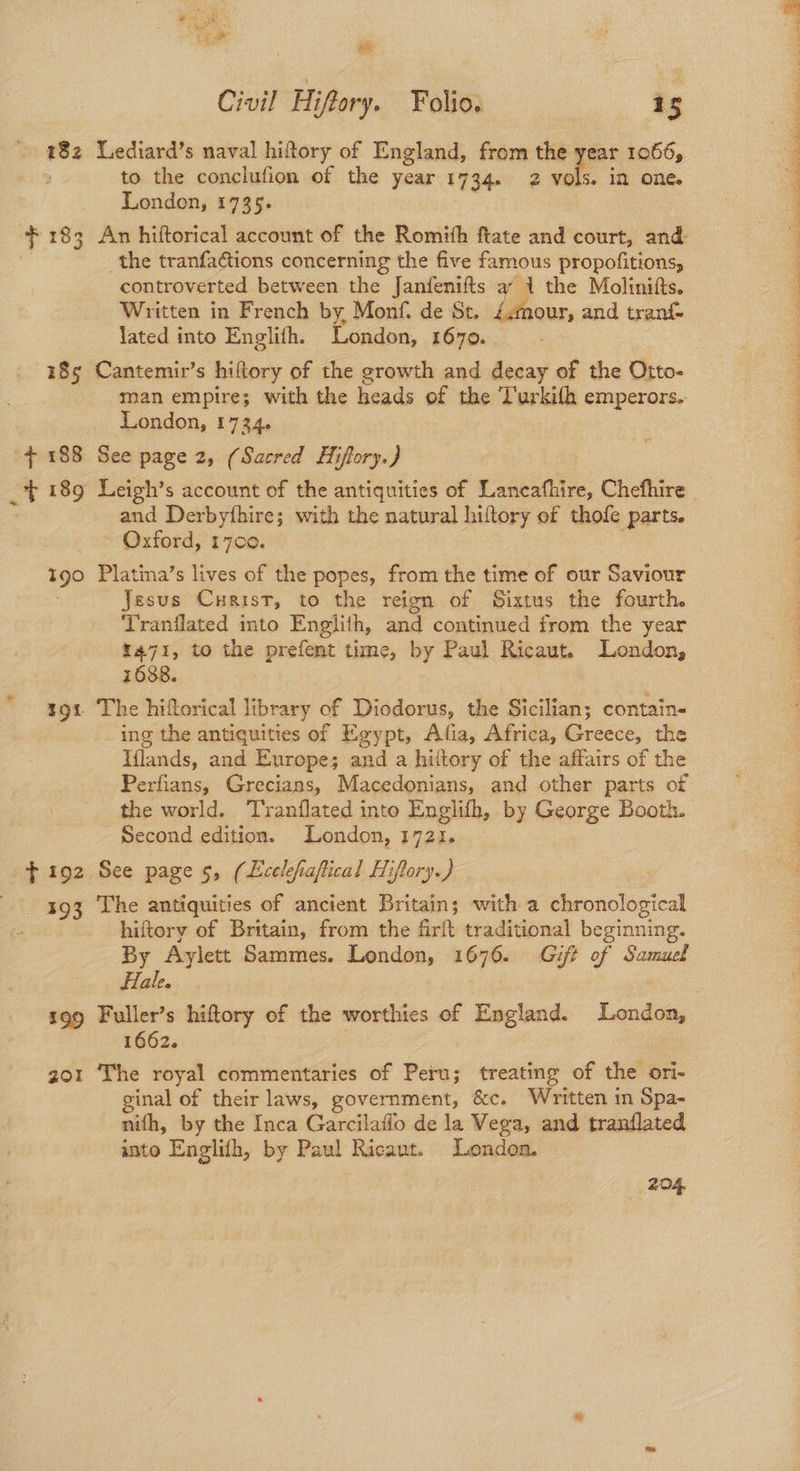 182 F 183 $ 192 393 £99 201 ee Civil Hiftory. Folio. 15 “ediard’s naval hiftory of England, from the year 1066, to the conclufion of the year 1734. 2 vols. ia one. London, 1735. An hiftorical account of the Romith ftate and court, and _the tranfa@tions concerning the five famous propofitions, controverted between the Janfenifts a 1 the Molinifts. Written in French by, Monf. de St. £.mnour, and aoa lated into Englith. London, 1670. Cantemir’s hiftory of the growth and decay of the Otto- man empire; with the heads of the ‘l'urkifh emperors. London, 1734. See page 2, (Sacred Hiflory.) and Derbyfhire; with the natural hiftory of thofe parts. Oxford, 1700. Platina’s lives of the popes, from the time of our Saviour Jesus Cuaist, to the reign of Sixtus the fourth. Tranflated into Englith, and continued from the year r471, to the prefent time, by Paul Ricaut. London, 1688. ing the antiquities of Egypt, Afia, Africa, Greece, the Iflands, and Europe; and a hiltory of the affairs of the Perfians, Grecians, Macedonians, and other parts of the world. T'ranflated into Englith, by George Booth. Second edition. London, 1721. See page 5, (Lcelefiaftical Hiftory.) | The antiquities of ancient Britain; with a chronological hiftory of Britain, from the firft traditional beginning. By Aylett Sammes. London, 1676. Gift of Samuel Hale. Fuller’s hiftory of the worthies of England. London, 1662. The royal commentaries of Peru; treating of the ori- ginal of their laws, government, &c. Written in Spa- nith, by the Inca Garcilaflo de la Vega, and tranflated into Englith, by Paul Ricant. London. 204, Jf re y WR gre tr eee acy ee Re