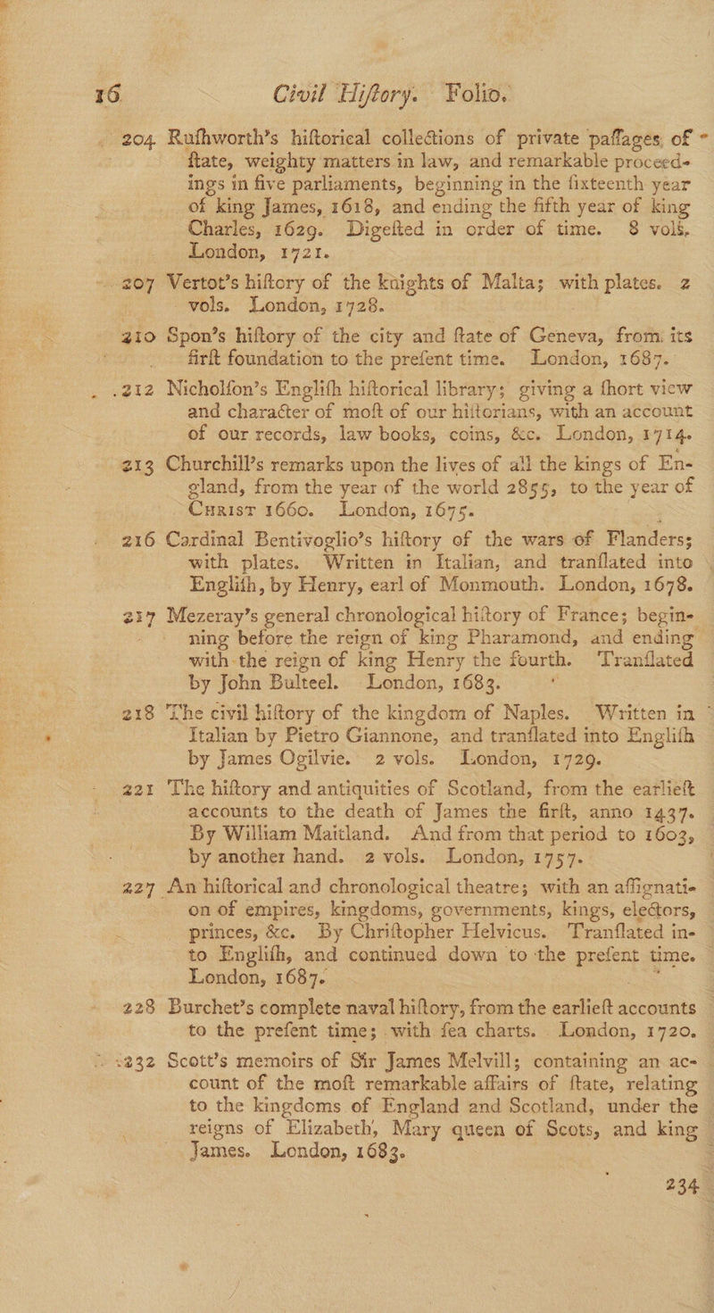 204. Rufhworth’s hiftorical collections of private paflages, of - : Rate, weighty matters in law, and remarkable proceed- ings in five parliaments, beginning in the fixteenth year of king James, 1618, and ending the fifth year of king Charles, 1629. Digelted in order of time. 8 vol3&. London, 1721. - 207 Vertot’s hiftory of the knights of Malta; with plates. 2 vols. London, 1728. gI0 Spon’s hiftory of the city and Rate of nae from: its firft foundation to the prefent time. London, 1687. .212 Nicholfon’s Englith hiftorical library; giving a fhort view and character of moft of our hiitorians, with an account of our records, law books, coins, &c. London, 17146 213 Churchill’s remarks upon the lives of a!l the kings of En- gland, from the year of the world 2855, to the year of Cuxist 1660. London, 1675. 216 Cardinal Bentivoglio’s hiftory of the wars of Flanders; with plates. Written in Ttalian, and tranflated into . Englith, by Henry, earl of Monmouth. London, 1678. 217 Mezeray’s general chronological hittory of France; begin- ning before the reign of king Pharamond, and ending © with the reign of king Henry the fourth. Tranilated by John Bulteel. London, 1683. . 218 ‘The civil hiftory of the kingdom of Naples. Written in © Italian by Pietro Giannone, and tranflated into Englifh by James Ogilvie. 2 vols. London, 1729. 221 The hiftory and antiquities of Scotland, from the earlieft accounts to the death of James the firft, anno 1437. By William Maitland. And from that period to 1603, — by another hand. 2 vols. London, 1757. . 227 An hiftorical and chronological theatre; with an affignati- on of empires, kingdoms, governments, kings, electors, princes, &c. By Chriftopher Helvicus. Tranflated in- to Englifh, and continued down to the peer time. London, 1687. 228 Burchet’s complete naval hiftory, from the earlieft accounts to the prefent time; with fea charts. London, 1720. . 2232 Scott’s memoirs of Sir James Melvill; containing an ac-_ count of the moft remarkable affairs of ftate, relating to the kingdoms of England and Scotland, under the — reigns of Elizabeth, Mary queen of Scots, and king James. London, 1683. 234