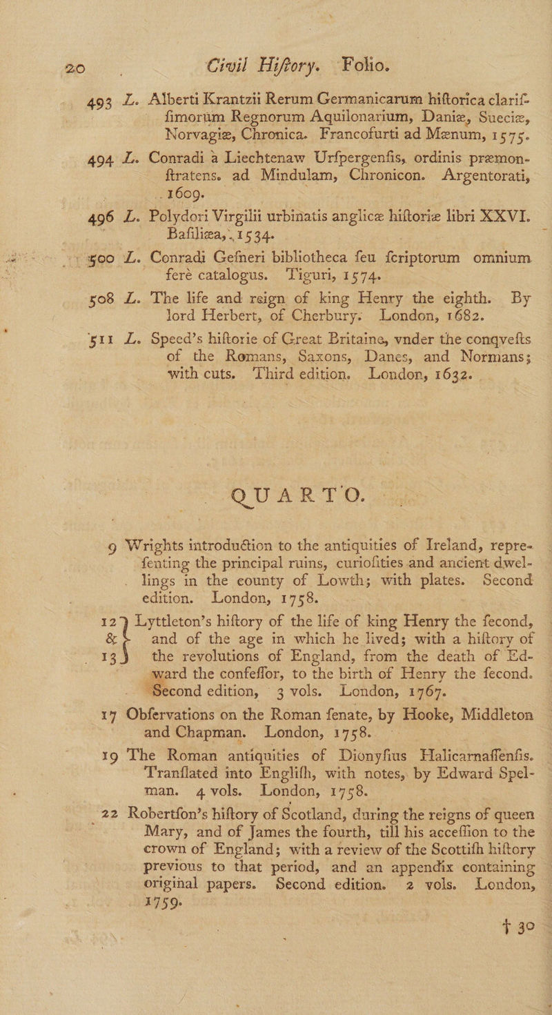 493 L. Alberti Krantzii Rerum Germanicarum hiftorica clarif- fimorum Regnorum Aquilonarium, Daniz, Sueciz, Norvagie, Chronica. Francofurti ad Menum, 1575. 494 L. Conradi a Liechtenaw Urfpergenfis, ordinis premon- ftratens. ad Mindulam, Chronicon. Argentorati, . 1609. 496 L. ere eat Virgilit urbinatis anglice hiftorie libri XXVI. Bafiliza, 1534. feré catalogus. Tiguri, 1574. 508 L£. The life and reign of king Henry the eighth. By lord Herbert, of Cherbury. London, 1682. ‘511 L. Speed’s hiftorie of Great Britaine, vnder the conqvelts of the Romans, Saxons, Danes, and Normans; with cuts. Third edition. London, 1632. QUARTO. g Wrights introduétion to the antiquities of Ireland, repre- fenting the principal ruins, curiofities and ancient dwel- lings in the county of Lowth; with plates. Second edition. London, 1758. | Lyttleton’s hiftory of the life of king Henry = fecond, — él and of the age in which he lived; with a hiftory of : the revolutions of England, from the death of Ed- ward the confeffor, to the birth of Henry the fecond. “Second edition, 3 vols. London, 1767. 17 Obfervations on the Roman fenate, by Hooke, Middleton and Chapman. London, 1758. 19 The Roman antiquities of Dionyfius Hilicarnalfeats. Tranflated into Englifh, with notes, by Edward Spel- man. 4 vols. London, 1758. _22 Robertfon’s hiftory of Scotland, dari ing the reigns of queen Mary, and of James the fourth, till his acceflion to the crown of England; with a review of the Scottih hiftory previous to that period, and an appendix containing original papers. Second edition. 2 vols. London, — 1759+ | 13. $30.