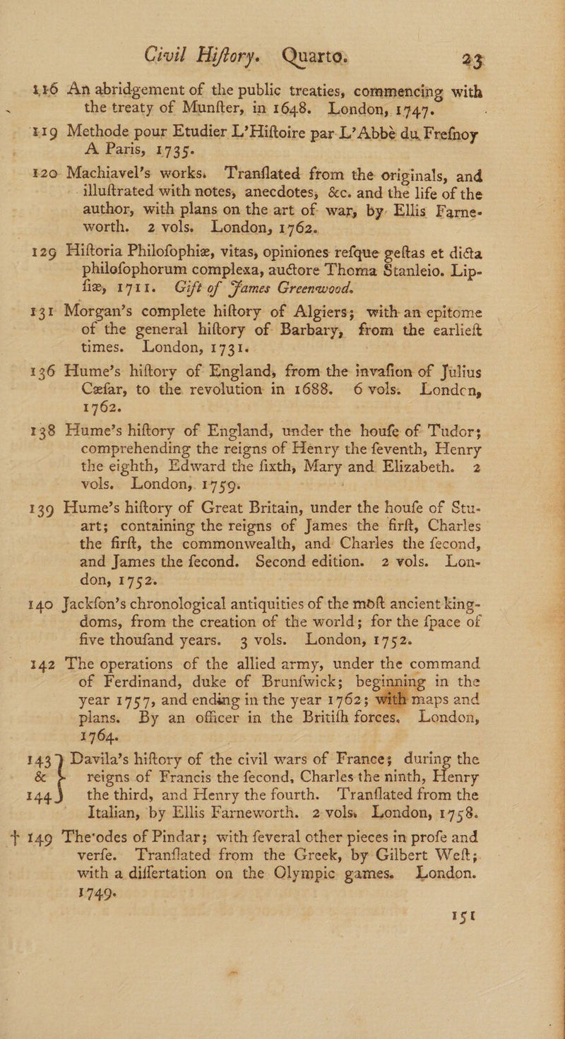 446 An abridgement of the public treaties, commencing with the treaty of Munfter, in 1648. London, 1747. 419 Methode pour Etudier L’Hiftoire par L’ Abbé du. Frefnoy A Paris, 1735. 120 Machiavel’s works. Tranflated from the originals, and -illuftrated with notes, anecdotes, &c. and the life of the author, with plans on the art of war, by: Ellis Farne- worth. 2 vols. London, 1762. 129 Hiftoria Philofophie, vitas, opiniones refque geftas et dicta philofophorum complexa, auctore Thoma Stanleio. Lip- fie, 1711. Gift of Fames Greenwood. 131 Morgan’s complete hiftory of Algiers; with an epitome of the general hiftory of Barbary, from the earlieft times. London, 1731. 136 Hume’s hiftory of England, from the invafion of Julius Cefar, to the revolution in 1688. 6vols. Londcn, 1762. 138 Hume’s hiftory of England, under the houfe of Tudors comprehending the reigns of Henry the feventh, Henry the eighth, Edward the fixth, Mary and Elizabeth. 2 vols. London,. 1759. 139 Hume’s hiftory of Great Britain, under the houfe of Stu- art; containing the reigns of James the firft, Charles the firft, the commonwealth, and Charles the fecond, and James the fecond. Second edition. 2 vols. Lon- don, 1752. 140 Jackfon’s chronological antiquities of the moft ancient king- doms, from the creation of the world; for the {pace of five thoufand years. 3 vols. London, 1752. 142 The operations of the allied army, under the command of Ferdinand, duke of Brunfwick; beginning tn the year 1757, and ending in the year 1762; with maps and plans. By an officer in the Britifh forces, London, 1764. 143 ) Davila’s hiftory of ie civil wars of France; during the & f reigns of Francis the fecond, Charles the ninth, Henry 144.) the third, and Henry the fourth. ‘Tranflated from the Italian, by Ellis Farneworth. 2-vols London, 1758. verfe. Tranflated from the Greek, by Gilbert Wef;. with a diflertation on the Olympic games. London. 1749+ 1st eo ee ty ee a eee Ot a ee ee Ty eee eer