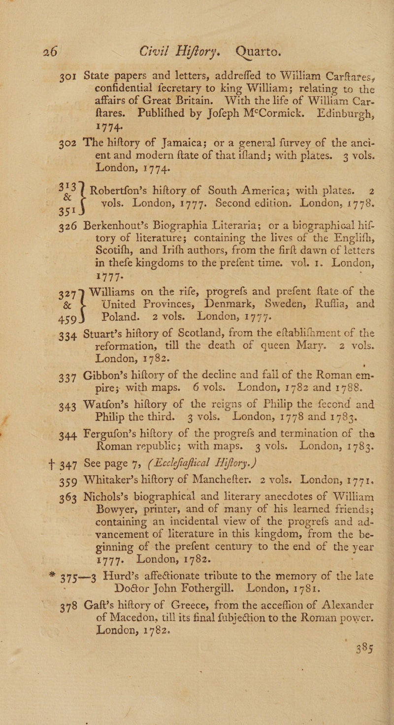 301 State papers and letters, addrefled to William Carftares, confidential fecretary to king William; relating to the affairs of Great Britain. With the life of William Car- ftares. Publifhed by Jofeph M°Cormick. Edinburgh, 1714 302 The hiftory of Jamaica; or a general furvey of the anci- ent and modern ftate of that ifland; with plates. 3 vols. London, 1774. oe Robertfon’s hiftory of South America; with plates. 2 get vols. London, 1777. Second edition. London, 1778. 326 Berkenhout’s Biographia Literaria; or a biographical hif- tory of literature; containing the lives of the Englifh, Scotifh, and Irifh authors, from the firft dawn of letters in thefe kingdoms to the prefent time. vol. 1. London, a177- é 327) Williams on the rife, progrefs and prefent ftate.of the & United Provinces, Denmark, Sweden, Ruflia, and et Poland. 2 vols. London, 1777. 334 Stuart’s hiftory of Scotland, from the eftabliihment of the reformation, till the death of queen Mary. 2 vols. London, 1782. ate 337 Gibbon’s hiftory of the decline and fall of the Roman em- _ pire; with maps. 6 vols. London, 1782 and 1788. 343 Watfon’s hiftory of the reigns of Philip the fecond and Philip the third. 3 vols. London, 1778 and 1783. 344 Fergufon’s hiftory of the progrefs and termination of the Roman republic; with maps. 3 vols. London, 1783. + 347 See page 7, ( Ecclefiafiical Hiftory.) 359 Whitaker’s hiftory of Manchefter. 2 vols. London, 1771, 363 Nichols’s biographical and literary anecdotes of William Bowyer, printer, and of many of his learned friends; containing an incidental view of the progrefs and ad- vancement of literature in this kingdom, from the be- ginning of the prefent century to the end of the year 1777. London, 1782. : * g7r3 Fiurd’s affectionate tribute to the memory of the late : Doétor John Fothergill. London, 1781. 378 Galt’s hiftory of Greece, from the acceffion of Alexander of Macedon, till its final {ubjection to the Roman power. London, 1782. ! 385