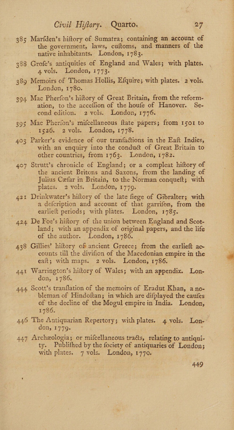 385 Marfden’s hiftory of Sumatra; containing an account of the government, laws, cuftoms, and manners of the native inhabitants. London, 1783. 388 Grofe’s antiquities of England and Wales; with plates. 4.vols. London, 1773. 389 Memoirs of Thomas Hollis, Efquire; with plates. 2 vols. London, 1780. 394 Mac Pherfon’s hiftory of Great Britain, from the reform- ation, to the acceflion of the houfe of Hanover. Se- cond edition. 2 vols. London, 1776. 395 Mac Pherfon’s mifcellaneous ftate papers; from 1501 to 1526. 2 vols. London, 1778. 403 Parker’s evidence of our tranfa@ions in the Eaft Indies, with an enquiry into the conduct of Great Britain to other countries, from 1763. London, 1782. 407 Strutt’s chronicle of England; or a compleat hiftory of the ancient Britons and Saxons, from the landing of Julius Cefar in Britain, to the Norman conqueft; with plates. 2 vols. London, 1779. 421 Drinkwater’s hiftory of the late fiege of Gibralter; with a defcription and account of that garrifon, from the earlieft periods; with plates. London, 1785. | 424 De Foe’s hiftory of the union between England and Scot- land; with an appendix of original papers, and the life of the author. London, 1786. 438 Gillies’ hiftory of ancient Greece; from the earlieft ac counts till the divifion of the Macedonian empire in the eait; with maps. 2 vols. London, 1786. 441 Warrington’s hiftory of Wales; with an appendix. Lon- don, 1786. 444. Scott’s tranflation of the memoirs of Eradut Khan, a no- bleman of Hindoftan; in which are difplayed the caufes of the decline of the Mogul empire in India. London, 1786. 446 The Antiquarian Repertory; with plates. 4 vols. Lon- | don, 1779. : 447 Archeologia; or mifcellaneous tracts, relating to antiqui- ty. Publithed by the fociety of antiquaries of London; with plates. 7 vols. London, 177¢. 449