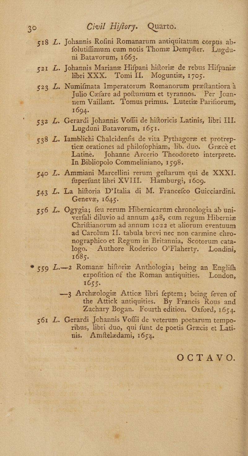 Johannis Rofini Romanarum antiquitatum corpus ab- folutifimum cum notis Thome Dempfter. Lugdu- ni Batavorum, 1663. Johannis Mariane Hifpani hiftorie de rebus Hifpaniz - libri XXX. Tomill. Moguntiz, 1705. ) Numifmata Imperatorum Romanorum preftantiora a Julio Cefare ad poftumum et tyrannos. Per Joan- nem Vaillant. Tomus primus. Lutetie Parifiorum, 1694. Gerardi Johannis Voffii de hiftoricis Latinis, libri ILI. Lugduni Batavorum, 1651. Iamblichi Chalcidenfis de vita Pythagore et protrep- tice orationes ad philofophiam, lib. duo. Grecé et Latine. Johanne Arcerio Theodoreto interprete. In Bibliopolo Commeliniano, 1598. Ammiani Marcellini rerum geftarum qui de XXXI. fuperfunt libri XVIII. Hamburgi, 1609. La hiftoria D’Italia di M. Francefco Guicciardini. Geneve, 1645. : Ogygia; feu rerum Hibernicarum chronologia ab uni- — -verfali diluvio ad annum 428, cum regum Hibernie Chriftianorum ad annum 1022 et aliorum eventuum ad Carolum fl. tabula brevi nec non carmine chro- nographico et Regum in Britannia, Scotorum cata- logo. Authore Roderico O’Flaherty. Londini, 16385. _expofition of the Roman antiquities. London, 1655. 561 L. the Attick antiquities. By Francis Rous and Zachary Bogan. Fourth edition. Oxford, 1654. Gerardi Johannis Voflii de veterum poetarum tempo- ribus, libri duo, qui funt de poetis Grecis et Lati- nis. Amfteledami, 1654, of OCTAVO.