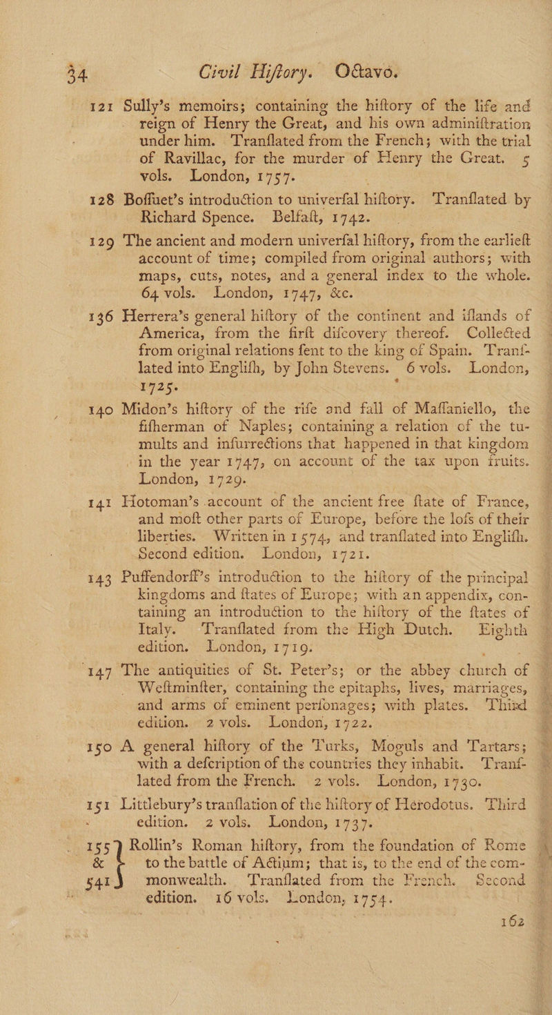 121 Sully’s memoirs; containing the hiftory of the life and reign of Henry the Great, and his own adminiftration under him. Tranflated from the French; with the trial of Ravillac, for the murder of Henry the Great. 5 vols. London, 1757. 128 Boffuet’s introduction to univerfal hiftory. Tranflated by Richard Spence. Belfaft, 1742. 129 The ancient and modern univerfal hiftory, from the earlieft account of time; compiled from original authors; with maps, cuts, notes, and a general index to the whole. 64 vols. London, 1747, &c. 136 Herrera’s general hiltory of the continent and iflands of America, from the firft difcovery thereof. Collected from original relations fent to the king of Spain. Trant- lated fits Englifh, by John Stevens. 6 vols. London, 1725. , 140 Midon’s hiftory of the rife and fall of Maffaniello, the fifherman of Naples; containing a relation of the tu- mults and infurrections that happened in that kingdom . in the year 1747, on account of the tax upon fruits. London, 1729. 141 Hotoman’s account of the ancient free ftate of France, and moft other parts of Europe, before the lois of their liberties. Written in 1574, and tranflated into Englith. Second edition. London, 1721. 143 Puffendorff’s introduction to the hiftory of the Ss. kingdoms and itates of Europe; with an appendix, con- taining an introduction to the hiltory of the ftates of Italy. Tranflated from the High Dutch. Eighth edition. London, 17109. ‘147 The antiquities of St. Peter’s; or the abbey tunteh ae 4 Weltminiter, containing the epitaphs, lives, marriages, and arms of eminent perfonages; with plates. Thisd edition. 2 vols. London, 1722. 150 A general hiftory of the Turks, Moguls and Tartars; with a defcription of the countries they inhabit. Tranf- lated from the French. 2 vols. London, 1730. 151 Littlebury’s tranflation of the hiftory of Herodotus. Third edition. 2 vols. London, 1737. _ 155) Rollin’s Roman hiftory, from the foundation of Rome 4 & to the battle of Actium; that is, to the end of thecom- 4 541 monwealth.. Tranflated from the French. Second edition. 16 vols. London, 1754. | 3 Lb 162